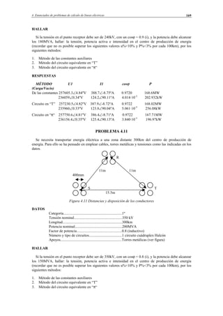 4 Enunciados de problemas de cálculo de líneas eléctricas 169
HALLAR
Si la tensión en el punto receptor debe ser de 240kV, con un cosϕ = 0.9 (i), y la potencia debe alcanzar
los 180MVA, hallar: la tensión, potencia activa e intensidad en el centro de producción de energía
(recordar que no es posible superar los siguientes valores u%<10% y P%<3% por cada 100km), por los
siguientes métodos:
1. Método de las constantes auxiliares
2. Método del circuito equivalente en “T”
3. Método del circuito equivalente en “π“
RESPUESTAS
MÉTODO U1 I1 cosϕ P
(Carga/Vacío)
De las constantes 257605.3∠4.84ºV 388.7∠-8.75ºA 0.9720 168.6MW
236059∠0.34ºV 124.2∠90.11ºA 4.014·10-3
202.932kW
Circuito en “T” 257230.5∠4.82ºV 387.9∠-8.72ºA 0.9722 168.02MW
235960∠0.33ºV 123.8∠90.04ºA 5.061·10-3
256.08kW
Circuito en “π“ 257750.6∠4.81ºV 386.4∠-8.71ºA 0.9722 167.71MW
236156.4∠0.35ºV 125.4∠90.13ºA 3.840·10-3
196.97kW
PROBLEMA 4.11
Se necesita transportar energía eléctrica a una zona distante 300km del centro de producción de
energía. Para ello se ha pensado en emplear cables, torres metálicas y tensiones como las indicadas en los
datos.
R
11m 11m
400mm
S T
15.5m
Figura 4.11 Distancias y disposición de los conductores
DATOS
Categoría..............................................................1º
Tensión nominal...................................................350 kV
Longitud...............................................................300km
Potencia nominal..................................................200MVA
Factor de potencia................................................0.8 (inductivo)
Número y tipo de circuitos...................................1 circuito cuádruplex Halcón
Apoyos.................................................................Torres metálicas (ver figura)
HALLAR
Si la tensión en el punto receptor debe ser de 350kV, con un cosϕ = 0.8 (i), y la potencia debe alcanzar
los 150MVA, hallar: la tensión, potencia activa e intensidad en el centro de producción de energía
(recordar que no es posible superar los siguientes valores u%<10% y P%<3% por cada 100km), por los
siguientes métodos:
1. Método de las constantes auxiliares
2. Método del circuito equivalente en “T”
3. Método del circuito equivalente en “π“
© Los autores, 2002; © Edicions UPC, 2002.
 