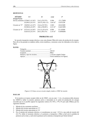 Cálculo de líneas y redes eléctricas170
RESPUESTAS
MÉTODO U1 I1 cosϕ P
(Carga/Vacío)
De las constantes 357068.3∠4.34ºV 216.2∠29.35ºA 0.906 121.17MW
332590.5∠0.33ºV 245.97∠90.11ºA 3.84·10-3
0.54732W
Circuito en “T” 356950.5∠4.32ºV 216.4∠29.78ºA 0.903 120.81MW
332380.8∠0.34ºV 246.2∠90.08ºA 4.53·10-3
0.6421MW
Circuito en “π“ 357218.2∠4.38ºV 216.15∠29.16ºA 0.908 121.43MW
332610.4∠0.33ºV 244.3∠90.15ºA 3.19·10-3
0.4490MW
PROBLEMA 4.12
Se necesita transportar energía eléctrica a una zona distante 90km del centro de producción de energía.
Para ello se ha pensado en emplear cables, torres metálicas, y tensiones como las indicadas en los datos y
figura.
DATOS
Categoría.............................................................1º
Tensión nominal..................................................220 kV
Longitud..............................................................90km
Número y tipo de circuitos..................................1 circuito simple Cóndor
Apoyos................................................................Torres metálicas (ver figura)
Figura 4.12 Línea con un circuito simple cóndor a 220kV de tensión
HALLAR
Si la tensión en el punto receptor debe ser de 220kV, con un cosϕ = 1 (i), y la potencia debe alcanzar
los 100MVA, hallar: la tensión, potencia activa e intensidad en el centro de producción de energía
(recordar que no es posible superar los siguientes valores u%<10% y P%<3% por cada 100km), por los
siguientes métodos:
1. Método de las constantes auxiliares
2. Método del circuito equivalente en “T”
3. Método del circuito equivalente en “π“
4. Por el método del momento eléctrico, si consideramos un cosϕ = 0.9 (i) y una caída de tensión del
u%=7%, hallar el momento eléctrico y la potencia a transportar a 90km ¿Cuál será la pérdida de
potencia activa total, y cuál sería la potencia activa máxima a transportar por límite térmico?
© Los autores, 2002; © Edicions UPC, 2002.
 