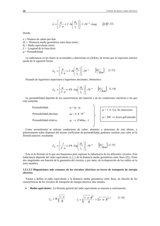 Cálculo de líneas y redes eléctricas20
[1.12]
Donde,
n = Número de cables por fase
De = Distancia media geométrica entre fases (mm)
Re = Radio equivalente (mm)
L = Longitud de la línea (km)
µ = Permeabilidad
La inductancia en las líneas se acostumbra a determinar en (H/Km), de forma que la expresión anterior
queda de la siguiente forma:
[1.13]
Pasando de logaritmos neperianos a logaritmos decimales, obtenemos:
[1.14]
La permeabilidad depende de las características del material y de las condiciones eléctricas a las que
esté sometido:
Permeabilidad: µ = µ0 · µr
Permeabilidad absoluta: µ0 = 4· π· 10-7
Permeabilidad relativa: µr → (Tablas,...)
Como normalmente se utilizan conductores de cobre, aluminio o aleaciones de este último, y
prácticamente todos disponen del mismo coeficiente de permeabilidad, podemos sustituir este valor en la
fórmula anterior, resultando:
[1.15]
Ésta es la fórmula en la que nos basaremos para expresar la inductancia de los diferentes circuitos. Esta
inductancia depende del radio equivalente (re), y de la distancia media geométrica entre fases (De). Estas
dos magnitudes son función de la geometría del circuito, y por tanto, de la disposición de los cables en la
torre metálica.
1.2.1.2.3 Disposiciones más comunes de los circuitos eléctricos en torres de transporte de energía
eléctrica
Vamos a definir el radio equivalente y la distancia media geométrica entre fases, en función de las
características de los circuitos de transporte de energía eléctrica más usuales.
• Radio equivalente: La fórmula general del radio equivalente se muestra a continuación:
[1.16]
[ ]Km
H10
r
D
ln2
n2
L 4
e
e
K
−
⋅
















⋅+
⋅
=
µ
[ ]Hlong10l
r
D
ln2
n2
L 4
e
e
⋅⋅⋅
















⋅+
⋅
= −µ
[ ]Km
H10
r
D
log4'6
n2
L 4
e
e
K
−
⋅
















⋅+
⋅
=
µ
[ ]Km
H10
r
D
log4'6
n2
1
L 4
e
e
K
−
⋅
















⋅+
⋅
=
n
eq
R
nr
Rr
⋅
= · n 1nn
n
e Rnr
R
Rnr
r −
⋅⋅=
⋅⋅
=
µ = 1 ⇒ Cu, Al, aleaciones.
µ = 200 ⇒ Acero galvanizado
© Los autores, 2002; © Edicions UPC, 2002.
 