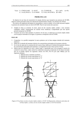 4 Enunciados de problemas de cálculo de líneas eléctricas 177
Vacío: U1=370928∠0.08V δ1=-89.95º Q1=-75.05MVAR ∆U=-1.46% ηv=0%
I1= 116.82∠90.03ºA P1=67.945kW S1=75.05∠-89.95ºMVA ∆P=100%
PROBLEMA 4.18
Se dispone de una línea de transmisión de energía eléctrica que transporta una potencia de 60 MW,
desde la central generadora hasta una subestación transformadora situada a una distancia de 250 km.
Por motivos de ampliación del grupo de consumidores, y previo estudio, se ha creído necesario ampliar
la potencia de suministro hasta un valor de 80 MW. Para lo cual existen dos opciones:
• Ampliar la línea ya existente. Es decir, pasar de dos circuitos tríplex cóndor, a dos circuitos
cuadrúplex cóndor, (manteniendo las mismas torres metálicas). Comprobando que ésta opción
permite transportar los 80 MW.
• Construir una nueva línea paralela a la anterior. En tal caso, se optará por un circuito simple cóndor
con los apoyos mostrados en la figura. La potencia a transportar será de 20 MW.
HALLAR
1. Comprobar si es posible transportar la nueva potencia con la línea antigua (método del momento
eléctrico).
2. Hallar por el método del momento eléctrico las características principales de la primera solución.
3. En el caso de optar por la construcción de la nueva línea, hallar por el método del momento eléctrico
las características principales del suministro. La longitud de la nueva línea será de 275 km.
4. Indicar para los regímenes de vacío y plena carga, y suponiendo que se ha escogido la opción de
construir la nueva línea, cuáles serían las condiciones necesarias al principio de las líneas (recordar
que no es posible superar los siguientes valores u%<10%, P%<3% por cada 100km), por los
siguientes métodos:
1.- Método de las constantes auxiliares
2.- Método del circuito equivalente en “T”
3.- Método del circuito equivalente en “π“
Figura 4.19 a) Línea con dos circuitos tríplex cóndor a 132 kV. b) Disposición y distancia entre fases de
la línea tríplex. c) Línea con un circuito simple cóndor a 132 kV de tensión.
© Los autores, 2002; © Edicions UPC, 2002.
 