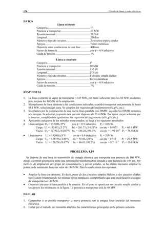 Cálculo de líneas y redes eléctricas178
DATOS
Línea existente
Categoría..............................................................1º
Potencia a transportar...........................................60 MW
Tensión nominal...................................................132 kV
Longitud...............................................................250 km
Número y tipo de circuitos...................................2 circuitos tríplex cóndor
Apoyos.................................................................Torres metálicas
Distancia entre conductores de una fase...............400mm
Factor de potencia ...............................................cos ϕ = 0.9 inductivo
Caída de tensión...................................................7%
Línea a construir
Categoría.............................................................1º
Potencia a transportar..........................................20 MW
Tensión nominal..................................................132 kV
Longitud..............................................................275 km
Número y tipo de circuitos..................................1 circuito simple cóndor
Apoyos................................................................Torres metálicas
Factor de potencia ...............................................cos ϕ = 0.9 inductivo
Caída de tensión...................................................7%
RESPUESTAS
1. La línea existente es capaz de transportar 73.65 MW, por tanto suficiente para los 60 MW existentes
pero no para los 80 MW de la ampliación.
2. Si ampliamos la línea existente a las condiciones indicadas, se podrá transportar una potencia de hasta
85.1 MW, solución algo justa. Se cumplen los requisitos del reglamento (u%, p%, etc.).
3. Si optamos por la construcción de una nueva línea paralela con 20MW, dejando los 60MW restantes
a la antigua, la solución propuesta nos permite disponer de 21.41MW. Por tanto, mejor solución que
la anterior, cumpliéndose igualmente los requisitos del reglamento (u%, p%, etc.).
4. Aplicando cualquiera de los métodos mencionados, se llega a los siguientes resultados:
• Línea antigua: U2 = 132000∠0ºV cos ϕ = 0.9 inductivo P2 = 60MW
Carga: U1 = 135403∠5.2ºV In1 = 261.71∠14.21ºA cos ϕc = 0.9875 P1 = 60.6 MW
Vacío: U1 = 127512∠0.207ºV In1 = 186.26∠90.1ºA cos ϕv = 1.92·10-3
P1 = 78.98KW
• Línea nueva: U2 = 132000∠0ºV cos ϕ = 0.9 inductivo P2 = 20MW
Carga: U1 = 135194∠4.88ºV In1 = 95.86∠29ºA cos ϕc = 0.913 P1 = 20.5 MW
Vacío: U1 = 126258∠0.67ºV In1 = 86.01∠90.2ºA cos ϕv = 8.2·10-3
P1 = 154.3KW
PROBLEMA 4.19
Se dispone de una línea de transmisión de energía eléctrica que transporta una potencia de 100 MW,
desde la central generadora hasta una subestación transformadora situada a una distancia de 140 km. Por
motivos de ampliación del grupo de consumidores, y previo estudio, se ha creído necesario ampliar la
potencia de suministro hasta un valor de 140 MW. Para lo cual existen dos opciones:
• Ampliar la línea ya existente. Es decir, pasar de dos circuitos simples Halcón, a dos circuitos dúplex
tipo Halcón (manteniendo las mismas torres metálicas), comprobando que esta modificación es capaz
de transportar los 140 MW.
• Construir una nueva línea paralela a la anterior. En tal caso se optará por un circuito simple cóndor y
los apoyos los mostrados en la figura. La potencia a transportar será de 40 MW.
HALLAR
1. Comprobar si es posible transportar la nueva potencia con la antigua línea (método del momento
eléctrico)
2. Hallar por el método del momento eléctrico las características principales de la primera solución.
© Los autores, 2002; © Edicions UPC, 2002.
 