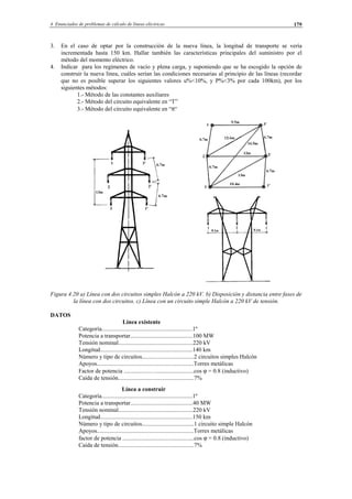 4 Enunciados de problemas de cálculo de líneas eléctricas 179
3. En el caso de optar por la construcción de la nueva línea, la longitud de transporte se vería
incrementada hasta 150 km. Hallar también las características principales del suministro por el
método del momento eléctrico.
4. Indicar para los regímenes de vacío y plena carga, y suponiendo que se ha escogido la opción de
construir la nueva línea, cuáles serían las condiciones necesarias al principio de las líneas (recordar
que no es posible superar los siguientes valores u%<10%, y P%<3% por cada 100km), por los
siguientes métodos:
1.- Método de las constantes auxiliares
2.- Método del circuito equivalente en “T”
3.- Método del circuito equivalente en “π“
Figura 4.20 a) Línea con dos circuitos simples Halcón a 220 kV. b) Disposición y distancia entre fases de
la línea con dos circuitos. c) Línea con un circuito simple Halcón a 220 kV de tensión.
DATOS
Línea existente
Categoría.............................................................1º
Potencia a transportar..........................................100 MW
Tensión nominal..................................................220 kV
Longitud..............................................................140 km
Número y tipo de circuitos...................................2 circuitos simples Halcón
Apoyos.................................................................Torres metálicas
Factor de potencia .................…..........................cos ϕ = 0.8 (inductivo)
Caída de tensión...................................................7%
Línea a construir
Categoría.............................................................1º
Potencia a transportar..........................................40 MW
Tensión nominal..................................................220 kV
Longitud..............................................................150 km
Número y tipo de circuitos...................................1 circuito simple Halcón
Apoyos.................................................................Torres metálicas
factor de potencia ................................................cos ϕ = 0.8 (inductivo)
Caída de tensión...................................................7%
© Los autores, 2002; © Edicions UPC, 2002.
 