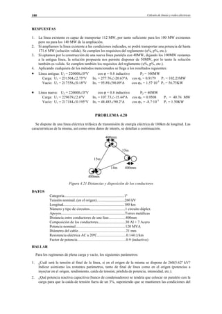 Cálculo de líneas y redes eléctricas180
RESPUESTAS
1. La línea existente es capaz de transportar 112 MW, por tanto suficiente para los 100 MW existentes
pero no para los 140 MW de la ampliación.
2. Si ampliamos la línea existente a las condiciones indicadas, se podrá transportar una potencia de hasta
171.6 MW (solución valida). Se cumplen los requisitos del reglamento (u%, p%, etc.).
3. Si optamos por la construcción de una nueva línea paralela con 40MW, dejando los 100MW restantes
a la antigua línea, la solución propuesta nos permite disponer de 50MW, por lo tanto la solución
también es valida. Se cumplen también los requisitos del reglamento (u%, p%, etc.).
4. Aplicando cualquiera de los métodos mencionados se llega a los resultados siguientes:
• Línea antigua: U2 = 220000∠0ºV cos ϕ = 0.8 inductivo P2 = 100MW
Carga: U1 = 231504∠2.75ºV In1 = 277.76∠-20.63ºA cos ϕc = 0.9179 P1 = 102.23MW
Vacío: U1 = 217558∠0.18ºV In1 = 95.89∠90.09ºA cos ϕV = 1.57·10-3
P1 = 56.75KW
• Línea nueva: U2 = 220000∠0ºV cos ϕ = 0.8 inductivo P2 = 40MW
Carga: U1 = 229679∠2.6ºV In1 = 107.73∠-15.44ºA cos ϕC = 0.9508 P1 = 40.76 MW
Vacío: U1 = 217184∠0.195ºV In1 = 48.485∠90.2ºA cos ϕV = -8.7·10-3
P1 = 1.50KW
PROBLEMA 4.20
Se dispone de una línea eléctrica trifásica de transmisión de energía eléctrica de 180km de longitud. Las
características de la misma, así como otros datos de interés, se detallan a continuación.
400mm
13m
15m
14m 400mm
400mm
Figura 4.21 Distancias y disposición de los conductores
DATOS
Categoría................................................................1º
Tensión nominal..(en el origen).….........................260 kV
Longitud.................................................................180 km
Número y tipo de circuitos......................................1 circuito dúplex
Apoyos....................................................................Torres metálicas
Distancia entre conductores de una fase..................400mm
Composición de los conductores.............................30 Al + 7 Acero
Potencia nominal.....................................................120 MVA
Diámetro del cable...................................................21 mm
Resistencia eléctrica AC a 20ºC...............................0.144 Ω/km
Factor de potencia....................................................0.9 (inductivo)
HALLAR
Para los regímenes de plena carga y vacío, los siguientes parámetros:
1. ¿Cuál será la tensión al final de la línea, si en el origen de la misma se dispone de 260(5.62º kV?
Indicar asimismo los restantes parámetros, tanto de final de línea como en el origen (potencias a
inyectar en el origen, rendimiento, caída de tensión, pérdida de potencia, intensidad, etc.).
2. ¿Qué potencia reactiva capacitiva (banco de condensadores) se tendría que colocar en paralelo con la
carga para que la caída de tensión fuera de un 3%, suponiendo que se mantienen las condiciones del
© Los autores, 2002; © Edicions UPC, 2002.
 