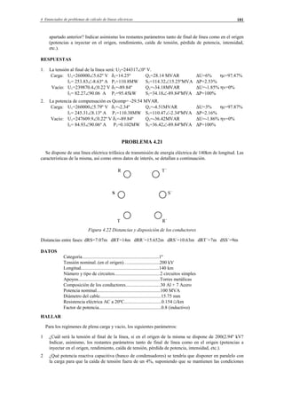 4 Enunciados de problemas de cálculo de líneas eléctricas 181
apartado anterior? Indicar asimismo los restantes parámetros tanto de final de línea como en el origen
(potencias a inyectar en el origen, rendimiento, caída de tensión, pérdida de potencia, intensidad,
etc.).
RESPUESTAS
1. La tensión al final de la línea será: U2=244317∠0º V.
Carga: U1=260000∠5.62º V δ1=14.25º Q1=28.14 MVAR ∆U=6% ηc=97.47%
I1= 253.83∠-8.63º A P1=110.8MW S1=114.32∠15.25ºMVA ∆P=2.53%
Vacío: U1=239870.4∠0.22 V δ1=-89.84º Q1=-34.18MVAR ∆U=-1.85% ηv=0%
I1= 82.27∠90.06 A P1=95.45kW S1=34.18∠-89.84ºMVA ∆P=100%
2. La potencia de compensación es Qcomp= -29.54 MVAR.
Carga: U1=260000∠5.79º V δ1=-2.34º Q1=-4.51MVAR ∆U=3% ηc=97.87%
I1= 245.31∠8.13º A P1=110.38MW S1=110.47∠-2.34ºMVA ∆P=2.16%
Vacío: U1=247609.9∠0.22º V δ1=-89.84º Q1=-36.42MVAR ∆U=-1.86% ηv=0%
I1= 84.93∠90.06º A P1=0.102MW S1=36.42∠-89.84ºMVA ∆P=100%
PROBLEMA 4.21
Se dispone de una línea eléctrica trifásica de transmisión de energía eléctrica de 140km de longitud. Las
características de la misma, así como otros datos de interés, se detallan a continuación.
R T´
S S´
T R´
Figura 4.22 Distancias y disposición de los conductores
Distancias entre fases: dRS=7.07m dRT=14m dRR´=15.652m dRS´=10.63m dRT´=7m dSS´=9m
DATOS
Categoría................................................................1º
Tensión nominal..(en el origen)…..........................200 kV
Longitud.................................................................140 km
Número y tipo de circuitos......................................2 circuitos simples
Apoyos....................................................................Torres metálicas
Composición de los conductores.............................30 Al + 7 Acero
Potencia nominal.....................................................100 MVA
Diámetro del cable...................................................15.75 mm
Resistencia eléctrica AC a 20ºC...............................0.154 Ω/km
Factor de potencia....................................................0.8 (inductivo)
HALLAR
Para los regímenes de plena carga y vacío, los siguientes parámetros:
1 ¿Cuál será la tensión al final de la línea, si en el origen de la misma se dispone de 200(2.94º kV?
Indicar, asimismo, los restantes parámetros tanto de final de línea como en el origen (potencias a
inyectar en el origen, rendimiento, caída de tensión, pérdida de potencia, intensidad, etc.).
2 ¿Qué potencia reactiva capacitiva (banco de condensadores) se tendría que disponer en paralelo con
la carga para que la caída de tensión fuera de un 4%, suponiendo que se mantienen las condiciones
© Los autores, 2002; © Edicions UPC, 2002.
 