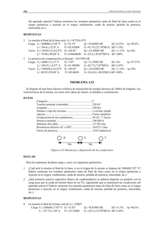 Cálculo de líneas y redes eléctricas182
del apartado anterior? Indicar asimismo los restantes parámetros tanto de final de línea como en el
origen (potencias a inyectar en el origen, rendimiento, caída de tensión, pérdida de potencia,
intensidad, etc.).
RESPUESTAS
1 La tensión al final de la línea será: U2=187554∠0ºV
Carga: U1=200000∠2.94º V δ1=25.74º Q1=39.84MVAR ∆U=6.22% ηc=96.8%
I1= 264.8∠-22.8º A P1=82.63MW S1=91.73∠25.74ºMVA ∆P=3.18%
Vacío: U1=185453.4∠0.23ºV δ1=-89.85º Q1=-25.40MVAR ∆U=-1.13% ηv=0%
I1= 79.08∠90.08º A P1=0.066MkW S1=25.4∠-89.85ºMVA ∆P=100%
2 La potencia de compensación es Qcomp= -26.0 MVAR
Carga: U1=200011∠3.3º V δ1=7.87º Q1=11.33MVAR ∆U=4% ηc=97.57%
I1= 238.91∠-4.57º A P1=81.99MW S1=82.77∠7.87ºMVA ∆P=2.43%
Vacío: U1=189849.6∠0.23ºV δ1=-89.85º Q1=-26.62MVAR ∆U=-1.14% ηv=0%
I1= 80.95∠90.08º A P1=69.68kW S1=26.618∠-89.85MVA∆P=100%
PROBLEMA 4.22
Se dispone de una línea eléctrica trifásica de transmisión de energía eléctrica de 160km de longitud. Las
características de la misma, así como otros datos de interés, se detallan a continuación.
DATOS
Categoría................................................................1º
Tensión nominal..(estimada)…...............................220 kV
Longitud..................................................................160 km
Número y tipo de circuitos......................................1 circuito simple
Apoyos....................................................................Torres metálicas
Composición de los conductores.............................30 Al + 7 Acero
Potencia nominal.....................................................140 MVA
Diámetro del cable...................................................27.762 mm.
Resistencia eléctrica AC a 20ºC...............................0.0721 Ω/km
Factor de potencia....................................................0.85 (inductivo)
R S T
9m 9m
Figura 4.23 Distancias y disposición de los conductores
HALLAR
Para los regímenes de plena carga y vacío, los siguientes parámetros:
1 ¿Cuál será la tensión al final de la línea, si en el origen de la misma se dispone de 248660(7.92º V?
Indicar asimismo los restantes parámetros tanto de final de línea como en el origen (potencias a
inyectar en el origen, rendimiento, caída de tensión, pérdida de potencia, intensidad, etc.).
2 ¿Qué potencia reactiva capacitiva (banco de condensadores) se debería disponer en paralelo con la
carga para que la caída de tensión fuera de un 5%, suponiendo que se mantienen las condiciones del
apartado anterior? Indicar asimismo los restantes parámetros tanto de final de línea como en el origen
(potencias a inyectar en el origen, rendimiento, caída de tensión, pérdida de potencia, intensidad,
etc.).
RESPUESTAS
1 La tensión al final de la línea será de U2= 220kV
Carga: U1=248660∠7.92º V δ1=31.92º Q1=76.83MVAR ∆U=11.5% ηc=96.5%
I1= 337.33∠-24º A P1=123.3MW S1=145.3∠33.92ºMVA ∆P=3.49%
© Los autores, 2002; © Edicions UPC, 2002.
 