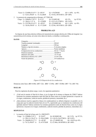 4 Enunciados de problemas de cálculo de líneas eléctricas 183
Vacío: U1=216800∠0.14º V δ1=-89.91º Q1=-19.82MAR ∆U=-1.48% ηv=0%
I1= 52.81∠90.05º A P1=32.28kW S1=19.83∠-89.91MVA ∆P=100%
2 La potencia de compensación es Qcomp=-47.72MVAR
Carga: U1=248669∠7.93º V δ1=9.13º Q1=19.6MVAR ∆U=5% ηc=97.6%
I1= 286.8∠-1.2º A P1=122MW S1=123.5∠9.13ºMVA ∆P=2.42%
Vacío: U1=232790∠0.14º V δ1=-89.91º Q1=-22.86MVAR ∆U=-1.48% ηv=0%
I1= 56.69∠90.05º A P1=37.22kW S1=22.86∠-89.91MVA ∆P=100%
PROBLEMA 4.23
Se dispone de una línea eléctrica trifásica de transmisión de energía eléctrica de 120km de longitud. Las
características de la misma, así como otros datos de interés, se detallan a continuación.
DATOS
Categoría................................................................1º
Tensión nominal..(estimada)...................................220 kV
Longitud.................................................................120 km
Número y tipo de circuitos......................................2 circuitos simples
Apoyos....................................................................Torres metálicas
Composición de los conductores.............................30 Al + 7 Acero
Potencia nominal.....................................................120 MVA
Diámetro del cable...................................................15.75 mm
Resistencia eléctrica AC a 20ºC...............................0.154 Ω/km
Factor de potencia....................................................0.8 (inductivo)
R T´
S S´
T R´
Figura 4.24 Disposición de los conductores
Distancias entre fases: dRS=6.08m dRT=12m dRR´=13.89m dRS´=10.00m dRT´=7m dSS´=9m
HALLAR
Para los regímenes de plena carga y vacío, los siguientes parámetros:
1 ¿Cuál será la tensión al final de la línea, si en el origen de la misma se dispone de 220kV? Indicar
asimismo los restantes parámetros tanto del final de línea como en el origen (potencias a inyectar en
el origen, rendimiento, caída de tensión, pérdida de potencia, intensidad, etc.).
2 ¿Qué potencia reactiva capacitiva (banco de condensadores) se debería disponer en paralelo con la
carga para que la caída de tensión fuera de un 3%, suponiendo que se mantienen las condiciones del
apartado anterior? Indicar asimismo los restantes parámetros tanto de final de línea como en el origen
(potencias a inyectar en el origen, rendimiento, caída de tensión, pérdida de potencia, intensidad, etc.)
RESPUESTAS
1 La tensión al final de la línea será: U2=208558/0ºV
Carga: U1=220000∠2.4º V δ1=26.87º Q1=49.96MVAR ∆U=5.2% ηc=97.3%
I1= 290.12∠-24.47º A P1=98.615MW S1=110.55∠26.87ºMVA ∆P=2.65%
Vacío: U1=206848∠0.17º V δ1=-89.90º Q1=-27.486MVAR ∆U=-0.82% ηv=0%
I1= 76.72∠90.07º A P1=47.973kW S1=27.486∠-89.90ºMVA ∆P=100%
© Los autores, 2002; © Edicions UPC, 2002.
 