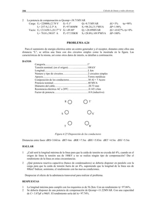 Cálculo de líneas y redes eléctricas184
2 La potencia de compensación es Qcomp=-38.71MVAR
Carga: U1=220000∠2.78 V δ1=5.1º Q1=8.71MVAR ∆U=3% ηc=98%
I1= 257.9∠-2.3º A P1=97.86MW S1=98.24∠5.1ºMVA ∆P=1.98%
Vacío: U1=211650.1∠0.17º V δ1=-89.88º Q1=-28.89MVAR ∆U=-0.827% ηv=0%
I1= 78.81∠90.07 A P1=57.530kW S1=28.89∠-89.9ºMVA ∆P=100%
PROBLEMA 4.24
Para el suministro de energía eléctrica entre un centro generador y el receptor, distantes entre ellos una
distancia “L”, se utiliza una línea con dos circuitos simples como la mostrada en la figura. Las
características de la misma, así como otros datos de interés, se detallan a continuación.
DATOS
Categoría................................................................1º
Tensión nominal..(en el origen)……......................100 kV
Longitud..................................................................L km
Número y tipo de circuitos......................................2 circuitos simples
Apoyos....................................................................Torres metálicas
Composición de los conductores.............................30 Al + 7 Acero
Potencia nominal.....................................................40 MVA
Diámetro del cable...................................................20.73 mm
Resistencia eléctrica AC a 20ºC.. ............................0.145 Ω/km
Factor de potencia....................................................0.8 (inductivo)
R T´
S S´
T R´
Figura 4.25 Disposición de los conductores
Distancias entre fases: dRS=3.041m dRT=6m dRR´=7.5m dRS´=5.83m dRT´=4.5m dSS´=5.5m
HALLAR
1 ¿Cuál será la longitud máxima de la línea para que la caída de tensión no exceda del 4%, cuando en el
origen de línea la tensión sea de 100kV y no se realiza ningún tipo de compensación? Dar el
rendimiento de la línea en estas circunstancias.
2 ¿Qué potencia reactiva capacitiva (banco de condensadores) se debería disponer en paralelo con la
carga para que la caída de tensión fuera de un 4%, suponiendo que la longitud de la línea sea de
80km? Indicar, asimismo, el rendimiento con las nuevas condiciones.
Despreciar el efecto de la admitancia transversal para realizar el problema.
RESPUESTAS
1 La longitud máxima para cumplir con los requisitos es de 56.2km. Con un rendimiento η= 97.86%.
2 Se debería disponer de una potencia de compensación de Qcomp=-11.22MVAR. Con una capacidad
de C= 3.87µF a 96kV. El rendimiento sería del η= 97.74%.
© Los autores, 2002; © Edicions UPC, 2002.
 