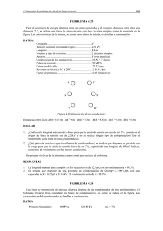 4 Enunciados de problemas de cálculo de líneas eléctricas 185
PROBLEMA 4.25
Para el suministro de energía eléctrica entre un centro generador y el receptor, distantes entre ellos una
distancia “L”, se utiliza una línea de interconexión con dos circuitos simples como la mostrada en la
figura. Las características de la misma, así como otros datos de interés, se detallan a continuación.
DATOS:
Categoría......................................................….......1º
Tensión nominal..(estimada origen)........................220 kV
Longitud..................................................................L km
Número y tipo de circuitos......................................2 circuitos simples
Apoyos....................................................................Torres metálicas
Composición de los conductores.............................30 Al + 7 Acero
Potencia nominal.....................................................70 MVA
Diámetro del cable...................................................20.73 mm.
Resistencia eléctrica AC a 20ºC...............................0.145 Ω/km
Factor de potencia..............…..................................0.85 (inductivo)
R T´
S S´
T R´
Figura 4.26 Disposición de los conductores
Distancias entre fases: dRS=3.041m dRT=6m dRR´=7.5m dRS´=5.83m dRT´=4.5m dSS´=5.5m
HALLAR
1. ¿Cuál será la longitud máxima de la línea para que la caída de tensión no exceda del 3%, cuando en el
origen de línea la tensión sea de 220kV y no se realiza ningún tipo de compensación? Dar el
rendimiento de la línea en estas circunstancias.
2. ¿Qué potencia reactiva capacitiva (banco de condensadores) se tendría que disponer en paralelo con
la carga para que la caída de tensión fuera de un 2%, suponiendo una longitud de 90km? Indicar,
asimismo, el rendimiento con las nuevas condiciones.
Despreciar el efecto de la admitancia transversal para realizar el problema.
RESPUESTAS
1 La longitud máxima para cumplir con los requisitos es de 125km, con un rendimiento η = 98.3%.
2 Se tendría que disponer de una potencia de compensación de Qcomp=-3.75MVAR, con una
capacidad de C= 0.25µF a 215.6kV. El rendimiento sería de η= 98.9%.
PROBLEMA 4.26
Una línea de transmisión de energía eléctrica dispone de un transformador de tres arrollamientos. El
bobinado terciario lleva conectado un banco de condensadores, tal como se indica en la figura. Las
características del transformador se detallan a continuación:
DATOS
Primario-Secundario 60MVA 120/40 kV εcc = 7%
© Los autores, 2002; © Edicions UPC, 2002.
 