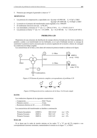 4 Enunciados de problemas de cálculo de líneas eléctricas 187
5. Potencias que entregará el generador a situar en “1”
RESPUESTAS
1 Las potencias de compensación y capacidades son: Q3comp=-43.9MVAR. C3=9.7µF a 120kV
Q4comp=-49.16MVAR. C4=10.86µF a 120kV
2 La tensión en el primario del transformador estará regulada a Un1=388620V
3 El rendimiento total de la red será: η=98.28%
4 Las intensidades y tensiones en "1" son: I”1”= 209.8∠5.76ºA. U”1”= 375107∠12.6º V
5 Las potencias en barras "1" son: P1 = 135.32MW. Q1 = 16.23 MVAR. S1 = 136.29∠6.84º MVA
PROBLEMA 4.28
Disponemos de una estructura de distribución de energía eléctrica formada por dos líneas acopladas en
paralelo y unidas a un transformador de tres bobinados, en el cual el bobinado terciario se encarga de
suministrar la potencia reactiva necesaria para la correcta regulación de la tensión a efectos de conseguir
las condiciones de trabajo exigidas.
Las características de la línea y otros datos del sistema de potencia tratado se indican en la figura.
2 L=30km 3
1 TR1 40MVA
cos ϕ3 = 0.8(i)
110kV
392kV L=50km 4
60MVA
cosϕ4 =0.7(i)
11kV 5
Condensadores.
Figura 4.29 Sistema de potencia completo correspondientes al problema 4.28
R S T
6m 6m
Figura 4.30 Disposición de los conductores de la línea. Un Circuito simple
DATOS
Los conductores disponen de las siguientes características:
-. Composición........................................30Al+7Acero
-. Diámetro exterior.................................21mm.
-. Resistencia eléctrica en AC..................0.144 Ω/km
Las características del transformador se detallan a continuación.
Primario-Secundario 120MVA 380/110 kV εcc = 12%
Primario-Terciario 20MVA 380/11 kV εcc = 7%
Primario-Terciario 20MVA 110/11 kV εcc = 6%
HALLAR
Si se desea que la caída de tensión máxima en los nudos "3" y "4" sea del 5% respecto a sus
correspondientes tensiones nominales, manteniéndose la tensión en el origen “1”, a 392kV:
© Los autores, 2002; © Edicions UPC, 2002.
 