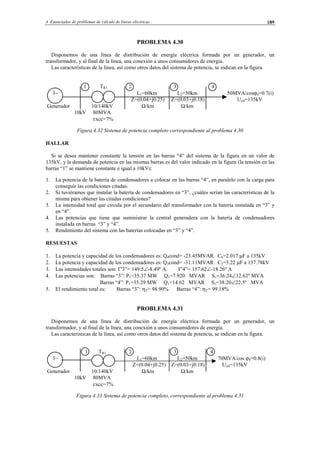 4 Enunciados de problemas de cálculo de líneas eléctricas 189
PROBLEMA 4.30
Disponemos de una línea de distribución de energía eléctrica formada por un generador, un
transformador, y al final de la línea, una conexión a unos consumidores de energía.
Las características de la línea, así como otros datos del sistema de potencia, se indican en la figura.
1 TR1 2 3 4
3∼ L1=60km L2=50km 50MVA/cosϕ4=0.7(i)
Z=(0.04+j0.25) Z=(0.03+j0.18) Un4=135kV
Generador 10/140kV Ω/km Ω/km
10kV 80MVA
εxcc=7%
Figura 4.32 Sistema de potencia completo correspondiente al problema 4.30
HALLAR
Si se desea mantener constante la tensión en las barras “4” del sistema de la figura en un valor de
135kV, y la demanda de potencia en las mismas barras es del valor indicado en la figura (la tensión en las
barras “1” se mantiene constante e igual a 10kV):
1. La potencia de la batería de condensadores a colocar en las barras “4”, en paralelo con la carga para
conseguir las condiciones citadas.
2. Si tuviéramos que instalar la batería de condensadores en “3”, ¿cuáles serían las características de la
misma para obtener las citadas condiciones?
3. La intensidad total que circula por el secundario del transformador con la batería instalada en “3” y
en “4”.
4. Las potencias que tiene que suministrar la central generadora con la batería de condensadores
instalada en barras “3” y “4”.
5. Rendimiento del sistema con las baterías colocadas en “3” y “4”.
RESUESTAS
1. La potencia y capacidad de los condensadores es: Q4cond= -23.45MVAR. C4=2.017 µF a 135kV
2. La potencia y capacidad de los condensadores es: Q3cond= -31.11MVAR. C3=5.22 µF a 137.78kV
3. Las intensidades totales son: I”3”= 149.5∠-8.49º A. I”4”= 157.62∠-18.26º A
4. Las potencias son: Barras “3”: P1=35.37 MW Q1=7.920 MVAR S1=36.24∠12.62º MVA
Barras “4”: P1=35.29 MW Q1=14.62 MVAR S1=38.20∠22.5º MVA
5. El rendimiento total es: Barras “3”: ηT= 98.90% Barras “4”: ηT= 99.18%
PROBLEMA 4.31
Disponemos de una línea de distribución de energía eléctrica formada por un generador, un
transformador, y al final de la línea, una conexión a unos consumidores de energía.
Las características de la línea, así como otros datos del sistema de potencia, se indican en la figura.
1 TR1 2 3 4
3∼ L1=60km L2=50km 70MVA/cos ϕ4=0.8(i)
Z=(0.04+j0.25) Z=(0.03+j0.18) Un4=135kV
Generador 10/140kV Ω/km Ω/km
10kV 80MVA
εxcc=7%
Figura 4.33 Sistema de potencia completo, correspondiente al problema 4.31
© Los autores, 2002; © Edicions UPC, 2002.
 