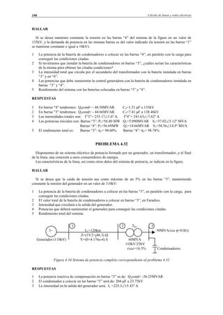 Cálculo de líneas y redes eléctricas190
HALLAR
Si se desea mantener constante la tensión en las barras “4” del sistema de la figura en un valor de
135kV, y la demanda de potencia en las mismas barras es del valor indicado (la tensión en las barras “1”
se mantiene constante e igual a 10kV):
1 La potencia de la batería de condensadores a colocar en las barras “4”, en paralelo con la carga para
conseguir las condiciones citadas.
2 Si tuviéramos que instalar la batería de condensadores en barras “3”, ¿cuáles serian las características
de la misma para obtener las citadas condiciones?
3 La intensidad total que circula por el secundario del transformador con la batería instalada en barras
“3” y en “4”.
4 Las potencias que debe suministrar la central generadora con la batería de condensadores instalada en
barras “3” y “4”.
5 Rendimiento del sistema con las baterías colocadas en barras “3” y “4”.
RESPUESTAS
1 En barras "4" tendremos: Q4cond= - 48.50MVAR. C4=1.31 µF a 135kV
2 En barras "3" tendremos: Q3cond= - 44.66MVAR. C3=7.41 µF a 138.46kV
3 Las intensidades totales son: I”3”= 235.17∠1.6º A. I”4”= 241.63∠-7.62º A
4 Las potencias iniciales son: Barras “3”: P1=56.80 MW Q1=5.090MVAR S1=57.02∠5.12º MVA
Barras “4”: P1=56.69MW Q1=14.66MVAR S1=58.56∠14.5º MVA
5 El rendimiento total es: Barras “3”: ηT= 98.60% Barras “4”: ηT= 98.78%
PROBLEMA 4.32
Disponemos de un sistema eléctrico de potencia formado por un generador, un transformador, y al final
de la línea, una conexión a unos consumidores de energía.
Las características de la línea, así como otros datos del sistema de potencia, se indican en la figura.
HALLAR
Si se desea que la caída de tensión sea como máximo de un 5% en las barras “3”, manteniendo
constante la tensión del generador en un valor de 110kV:
1 La potencia de la batería de condensadores a colocar en las barras “3”, en paralelo con la carga, para
conseguir las condiciones citadas.
2 El valor total de la batería de condensadores a colocar en barras “3”, en Faradios.
3 Intensidad que circulará a la salida del generador.
4 Potencias que deberá suministrar el generador para conseguir las condiciones citadas.
5 Rendimiento total del sistema.
1 2 TR1 3
3∼ L1=120km 50MVA/cos ϕ=0.8(i)
Z=(19.2+j46.3) Ω
Generador (110kV) Y=(0+4.176e-4) S 60MVA
110kV/25kV
εxcc=16.5% Condensadores.
Figura 4.34 Sistema de potencia completo correspondiente al problema 4.32
RESPUESTAS
1 La potencia reactiva de compensación en barras “3” es de: Q3cond= -36.25MVAR
2 El condensador a colocar en las barras “3” será de: 204 µF a 23.75kV
3 La intensidad en la salida del generador será: I1 =225.3∠15.43º A
© Los autores, 2002; © Edicions UPC, 2002.
 