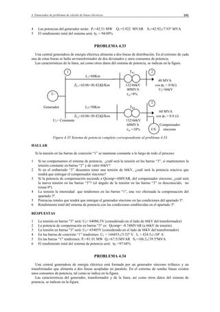 4 Enunciados de problemas de cálculo de líneas eléctricas 191
4 Las potencias del generador serán: P1=42.51 MW Q1=5.922 MVAR S1=42.92∠7.93º MVA
5 El rendimiento total del sistema será: ηT = 94.09%
PROBLEMA 4.33
Una central generadora de energía eléctrica alimenta a dos líneas de distribución. En el extremo de cada
una de estas líneas se halla un transformador de dos devanados y unos consumos de potencia.
Las características de la línea, así como otros datos del sistema de potencia, se indican en la figura.
1 TR1 2
L1=60Km
40 MVA
ZL1=(0.06+J0.42)Ω/Km 132/66kV cos ϕ2 = 0.8(i)
40MVA U2=66kV
3∼ εcc=8%
3
Generador L2=50Km TR2
60 MVA
ZL2=(0.06+J0.42)Ω/Km. cos ϕ3 = 0.8 (i)
U1= Constante 132/66kV
60MVA Compensador
εcc =10% CS síncrono
Figura 4.35 Sistema de potencia completo correspondiente al problema 4.33
HALLAR
Si la tensión en las barras de conexión “1” se mantiene constante a lo largo de todo el proceso:
1 Si no compensamos el sistema de potencia, ¿cuál será la tensión en las barras “3”, si mantenemos la
tensión constante en barras “2” y de valor 66kV?
2 Si en el embarrado “3” deseamos tener una tensión de 66kV, ¿cuál será la potencia reactiva que
tendrá que entregar el compensador síncrono?
3 Si la potencia de compensación asciende a Qcomp=-6MVAR, del compensador síncrono, ¿cuál será
la nueva tensión en las barras “3”? (el ángulo de la tensión en las barras “3” es desconocido, no
tomar 0º).
4 La tensión la intensidad que tendremos en las barras “1”, una vez efectuada la compensación del
apartado 3º.
5 Potencias totales que tendrá que entregar el generador síncrono en las condiciones del apartado 3º.
6 Rendimiento total del sistema de potencia con las condiciones establecidas en el apartado 3º.
RESPUESTAS
1 La tensión en barras "3" será: U3= 64086.5V (considerado en el lado de 66kV del transformador)
2 La potencia de compensación en barras "3" es: Qcomp= -8.74MVAR (a 66kV de tensión)
3 La tensión en barras "3" será: U3= 65405V (considerado en el lado de 66kV del transformador)
4 En las barras de conexión “1” tendremos: U1 = 144455∠5.52º V. I1 = 424.5∠-34º A
5 En las barras “1” tendremos: P1=81.91 MW Q1=67.51MVAR S1=106.2∠39.5ºMVA
6 El rendimiento total del sistema de potencia será: ηT =97.68%
PROBLEMA 4.34
Una central generadora de energía eléctrica está formada por un generador síncrono trifásico y un
transformador que alimenta a dos líneas acopladas en paralelo. En el extremo de sendas líneas existen
unos consumos de potencia, tal como se indica en la figura.
Las características del generador, transformador y de la línea, así como otros datos del sistema de
potencia, se indican en la figura.
© Los autores, 2002; © Edicions UPC, 2002.
 