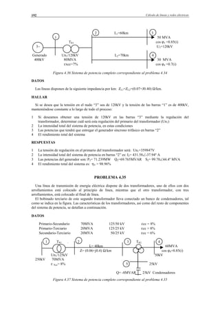Cálculo de líneas y redes eléctricas192
2 L1=60km 3
1 50 MVA
TR1 cos ϕ3 =0.85(i)
3∼ U3=120kV
Generado Un1/120kV L2=70km 4
400kV 80MVA 30 MVA
εxcc=7% cos ϕ4 =0.7(i)
Figura 4.36 Sistema de potencia completo correspondiente al problema 4.34
DATOS
Las líneas disponen de la siguiente impedancia por km: ZL1=ZL2=(0.07+J0.40) Ω/km.
HALLAR
Si se desea que la tensión en el nudo “3” sea de 120kV y la tensión de las barras “1” es de 400kV,
manteniéndose constante a lo largo de todo el proceso:
1 Si deseamos obtener una tensión de 120kV en las barras “3” mediante la regulación del
transformador, determinar cuál será esta regulación del primario del transformador (Un1)
2 La intensidad total del sistema de potencia, en estas condiciones
3 Las potencias que tendrá que entregar el generador síncrono trifásico en barras “2”
4 El rendimiento total del sistema
RESPUESTAS
1 La tensión de regulación en el primario del transformador será: Un1=359847V
2 La intensidad total del sistema de potencia en barras “2” es: I2= 431.58∠-37.94º A
3 Las potencias del generador son: P2= 71.239MW Q2=69.765MVAR S2= 99.70∠44.4º MVA
4 El rendimiento total del sistema es: ηT = 98.96%
PROBLEMA 4.35
Una línea de transmisión de energía eléctrica dispone de dos transformadores, uno de ellos con dos
arrollamientos está colocado al principio de línea, mientras que el otro transformador, con tres
arrollamientos, está colocado al final de línea.
El bobinado terciario de este segundo transformador lleva conectado un banco de condensadores, tal
como se indica en la figura. Las características de los transformadores, así como del resto de componentes
del sistema de potencia, se detallan a continuación.
DATOS
Primario-Secundario 70MVA 125/50 kV εcc = 8%
Primario-Terciario 20MVA 125/25 kV εcc = 8%
Secundario-Terciario 20MVA 50/25 kV εcc = 6%
1 TR1 . 2 3 TR2 4
L= 40km 60MVA
Z= (0.06+j0.4) Ω/km cos ϕ4=0.85(i)
Un1/125kV 50kV
250kV 70MVA
ε Xcc= 8% 5 25kV
Q= -8MVAR 25kV Condensadores
Figura 4.37 Sistema de potencia completo correspondiente al problema 4.35
© Los autores, 2002; © Edicions UPC, 2002.
 