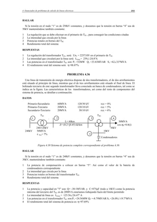 4 Enunciados de problemas de cálculo de líneas eléctricas 193
HALLAR
Si la tensión en el nudo “1” es de 250kV constantes, y deseamos que la tensión en barras “4” sea de
50kV manteniéndose también constante:
1 La regulación que se debe efectuar en el primario de TR1 , para conseguir las condiciones citadas
2 La intensidad que circula por la línea
3 Potencias totales en bornes del TR1
4 Rendimiento total del sistema
RESPUESTAS
1 La regulación del transformador TR1, será: Un1 = 225710V en el primario de TR1
2 La intensidad que circulará por la línea será: ILínea = 259∠-24.8ºA
3 Las potencias en el transformador TR1 son: P1 =52MW Q1 =33.83MVAR S1 =62∠33ºMVA
4 El rendimiento total del sistema será: η=98.07%
PROBLEMA 4.36
Una línea de transmisión de energía eléctrica dispone de dos transformadores, el de dos arrollamientos
está situado al principio de línea, mientras que el de tres arrollamientos está situado al final de línea. El
bobinado terciario de este segundo transformador lleva conectado un banco de condensadores, tal como se
indica en la figura. Las características de los transformadores, así como del resto de componentes del
sistema de potencia, se detallan a continuación.
DATOS
Primario-Secundario 60MVA 120/30 kV εcc = 8%
Primario-Terciario 20MVA 120/10 kV εcc = 5%
Secundario-Terciario 20MVA 30/10 kV εcc = 6%
TR1 TR2
1 . 2 3 4
L= 60km 30MVA
Z= (0.2+j0.45) Ω/km cos ϕ4=0.8(i)
240/120kV 30kV
240kV 50MVA 10kV
ε Xcc= 7% 5
Condensadores
Figura 4.38 Sistema de potencia completo correspondiente al problema 4.36
HALLAR
Si la tensión en el nudo “1” es de 240kV constantes, y deseamos que la tensión en barras “4” sea de
30kV, manteniéndose también constante:
1 La potencia de compensación a colocar en barras “5”. Así como el valor de la batería de
condensadores correspondiente
2 La intensidad que circula por la línea
3 Potencias totales en bornes del transformador TR1
4 Rendimiento total del sistema
RESPUESTAS
1 La potencia y capacidad en "5" son: Q= -30.1MVAR. y C=875µF (todo a 10kV) como la potencia
máxima del terciario del TR2 es de 20MVA estaríamos trabajando fuera del límite permitido
2 La intensidad de línea es: ILínea = 125.56∠26.47º A
3 Las potencias en el transformador TR1 son:P1 =24.56MW Q1 =-8.79MVAR S1 =26.09∠-19.7ºMVA
4 El rendimiento total del sistema de potencia es: η=97.69%
© Los autores, 2002; © Edicions UPC, 2002.
 