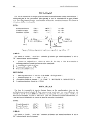Cálculo de líneas y redes eléctricas194
PROBLEMA 4.37
Una línea de transmisión de energía eléctrica dispone de un transformador con tres arrollamientos. El
bobinado terciario de este transformador lleva conectado un banco de condensadores, tal como se indica
en la figura. Las características del transformador, así como del resto de componentes del sistema de
potencia, se detallan a continuación.
DATOS
Primario-Secundario 50MVA 100/20 kV εcc = 8%
Primario-Terciario 15MVA 100/10 kV εcc = 6%
Secundario-Terciario 15MVA 25/10 kV εcc = 6%
TR1
1 . 2 3
L= 20km 30MVA
Z= (0.16+j0.40) Ω/km Cos ϕ3=0.8(i)
20kV
105kV 10kV 4
Condensadores.
Figura 4.39 Sistema de potencia completo, correspondiente al problema 4.37
HALLAR
Si la tensión en el nudo “1” es de 105kV constantes, y deseamos que la tensión en barras “3” sea de
20kV, manteniéndose también constantes:
1 La potencia de compensación a colocar en barras “4”, así como el valor de la batería de
condensadores a colocar para conseguir las condiciones citadas
2 La intensidad que circula por la línea
3 Potencias totales en bornes del TR1
4 Rendimiento total del sistema
RESPUESTAS
1 La potencia y capacidad en “4” son: Q= -15.94MVAR. y C=507µF (a 10kV)
2 La intensidad de línea es: ILínea = 136.81∠-2.34ºA.
3 Las potencias al inicio de línea son: P1 =24.537MW; Q1 = 4.128MVAR; S1 =24.88∠9.55ºMVA
4 El rendimiento total del sistema es: η=97.80%
PROBLEMA 4.38
Una línea de transmisión de energía eléctrica dispone de dos transformadores, uno con dos
arrollamientos colocado al principio de línea, mientras que el transformador con tres arrollamientos está
colocado al final de la misma. El bobinado terciario, de este segundo transformador, lleva conectado un
banco de condensadores, tal como se indica en la figura. Las características de los transformadores, así
como del resto de componentes del sistema de potencia, se detallan a continuación.
DATOS
Primario-Secundario 60MVA 220/20 kV εcc = 9%
Primario-Terciario 20MVA 220/10 kV εcc = 7%
Secundario-Terciario 20MVA 20/10 kV εcc = 8%
HALLAR
Si la tensión en el nudo “1” es de 380kV constantes, y deseamos que la tensión en barras “4” sea de
20kV, manteniéndose también constante:
© Los autores, 2002; © Edicions UPC, 2002.
 