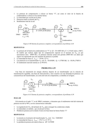 4 Enunciados de problemas de cálculo de líneas eléctricas 195
1 La potencia de compensación a colocar en barras “5”, así como el valor de la batería de
condensadores a colocar en las mismas barras
2 La intensidad que circula por la línea
3 Potencias totales en bornes del TR1
4 Rendimiento total de la red
TR1 TR2
1 . 2 3 4
L= 30km 50MVA
Z= (0.08+j0.40) Ω/km cos ϕ4=0.6(i)
380/220kV 20kV
380kV 60MVA
ε Xcc= 6% 5 10kV
Condensadores
Figura 4.40 Sistema de potencia completo correspondiente al problema 4.38
RESPUESTAS
1 La potencia de la batería de condensadores en “5” es: Q= -38.16MVAR y C=1.215mF (todo a 10kV).
Se tendría que realizar algún tipo de compensación especial en el terciario de TR2, ya que
necesitamos unos - 40MVAR, y la potencia máxima actual solo permite 20MVAR. Los datos que
siguen son suponiendo que este aumento de potencia es posible
2 La intensidad de línea es: ILínea = 78.98∠1.8º A
3 Las potencias en el transformador TR1 son: P1 =30.05MW; Q1 =1.57MVAR; S1 =30.09∠3ºMVA
4 El rendimiento total del sistema es: η=99.83%
PROBLEMA 4.39
Una línea de transmisión de energía eléctrica dispone de un transformador con la relación de
transformación regulable, una línea de interconexión y unos usuarios con una demanda de potencia. Las
características del transformador, así como del resto de componentes, se detallan en la figura.
TR1
1 . 2 3
L= 70km 50MVA
Z= (0.16+j0.40) Ω/km cos ϕ3=0.85(i)
Un1/150kV
300kV 60MVA
ε Xcc= 8%
Figura 4.41 Sistema de potencia completo, correspondiente al problema 4.39
HALLAR
Si la tensión en el nudo “1” es de 300kV constantes, y deseamos que el rendimiento total del sistema de
potencia sea del η=98%, con las características indicadas:
1 La regulación de Un1, del primario de TR1, para conseguir las condiciones citadas
2 La intensidad, en módulo, que circula por la línea
3 Pérdida de potencia activa desde el inicio de línea hasta las barras finales “3”
RESPUESTAS
1 La tensión en el primario del transformador TR1 será: Un1= 360820kV
2 La intensidad de línea es: ILínea = 278.71∠-31.79º A
3 La pérdida de potencia de toda la línea es: ∆P= 0.87MW
© Los autores, 2002; © Edicions UPC, 2002.
 
