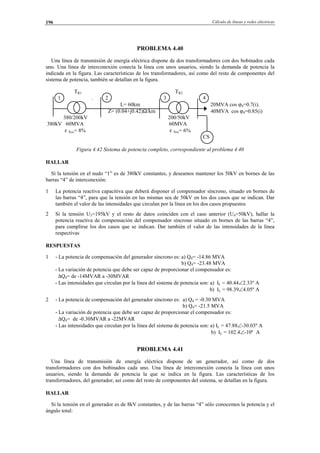 Cálculo de líneas y redes eléctricas196
PROBLEMA 4.40
Una línea de transmisión de energía eléctrica dispone de dos transformadores con dos bobinados cada
uno. Una línea de interconexión conecta la línea con unos usuarios, siendo la demanda de potencia la
indicada en la figura. Las características de los transformadores, así como del resto de componentes del
sistema de potencia, también se detallan en la figura.
TR1 TR2
1 . 2 3 4
L= 60km 20MVA cos ϕ4=0.7(i).
Z= (0.04+j0.42)Ω/km 40MVA cos ϕ4=0.85(i)
380/200kV 200/50kV
380kV 60MVA 60MVA
ε Xcc= 8% ε Xcc= 6%
CS
Figura 4.42 Sistema de potencia completo, correspondiente al problema 4.40
HALLAR
Si la tensión en el nudo “1” es de 380kV constantes, y deseamos mantener los 50kV en bornes de las
barras “4” de interconexión:
1 La potencia reactiva capacitiva que deberá disponer el compensador síncrono, situado en bornes de
las barras “4”, para que la tensión en las mismas sea de 50kV en los dos casos que se indican. Dar
también el valor de las intensidades que circulan por la línea en los dos casos propuestos
2 Si la tensión U3=195kV y el resto de datos coinciden con el caso anterior (U4=50kV), hallar la
potencia reactiva de compensación del compensador síncrono situado en bornes de las barras “4”,
para cumplirse los dos casos que se indican. Dar también el valor de las intensidades de la línea
respectivas
RESPUESTAS
1 - La potencia de compensación del generador síncrono es: a) Q4= -14.86 MVA
b) Q4= -23.48 MVA
- La variación de potencia que debe ser capaz de proporcionar el compensador es:
∆Q4= de -14MVAR a -30MVAR
- Las intensidades que circulan por la línea del sistema de potencia son: a) IL = 40.44∠2.33º A
b) IL = 98.39∠4.05º A
2 - La potencia de compensación del generador síncrono es: a) Q4 = -0.30 MVA
b) Q4= -21.5 MVA
- La variación de potencia que debe ser capaz de proporcionar el compensador es:
∆Q4= de -0.30MVAR a -22MVAR
- Las intensidades que circulan por la línea del sistema de potencia son: a) IL = 47.88∠-30.03º A
b) IL = 102.4∠-10º A
PROBLEMA 4.41
Una línea de transmisión de energía eléctrica dispone de un generador, así como de dos
transformadores con dos bobinados cada uno. Una línea de interconexión conecta la línea con unos
usuarios, siendo la demanda de potencia la que se indica en la figura. Las características de los
transformadores, del generador, así como del resto de componentes del sistema, se detallan en la figura.
HALLAR
Si la tensión en el generador es de 8kV constantes, y de las barras “4” sólo conocemos la potencia y el
ángulo total:
© Los autores, 2002; © Edicions UPC, 2002.
 