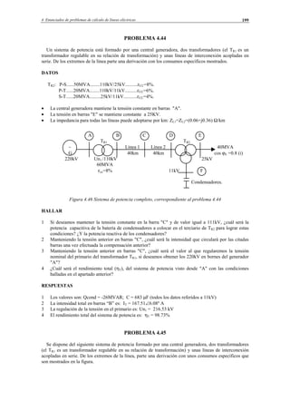 4 Enunciados de problemas de cálculo de líneas eléctricas 199
PROBLEMA 4.44
Un sistema de potencia está formado por una central generadora, dos transformadores (el TR1 es un
transformador regulable en su relación de transformación) y unas líneas de interconexión acopladas en
serie. De los extremos de la línea parte una derivación con los consumos específicos mostrados.
DATOS
TR2: P-S......50MVA........110kV/25kV..........εCC=8%.
P-T......20MVA........110kV/11kV..........εCC=6%.
S-T......20MVA.........25kV/11kV...........εCC=4%.
• La central generadora mantiene la tensión constante en barras "A".
• La tensión en barras "E" se mantiene constante a 25KV.
• La impedancia para todas las líneas puede adoptarse por km: ZL1=ZL2=(0.06+j0.36) Ω/km
A B C D E
TR1 TR2
∼ Línea 1 Línea 2 40MVA
G 40km 40km cos ϕE =0.8 (i)
220kV Un1 /110kV 25kV
60MVA
εcc=8% 11kV F
Condensadores.
Figura 4.46 Sistema de potencia completo, correspondiente al problema 4.44
HALLAR
1 Si deseamos mantener la tensión constante en la barra "C" y de valor igual a 111kV, ¿cuál será la
potencia capacitiva de la batería de condensadores a colocar en el terciario de TR2 para lograr estas
condiciones? ¿Y la potencia reactiva de los condensadores?
2 Manteniendo la tensión anterior en barras "C", ¿cuál será la intensidad que circulará por las citadas
barras una vez efectuada la compensación anterior?
3 Manteniendo la tensión anterior en barras "C", ¿cuál será el valor al que regularemos la tensión
nominal del primario del transformador TR1, si deseamos obtener los 220kV en bornes del generador
"A"?
4 ¿Cuál será el rendimiento total (ηT), del sistema de potencia visto desde "A" con las condiciones
halladas en el apartado anterior?
RESPUESTAS
1 Los valores son: Qcond = -26MVAR; C = 683 µF (todos los datos referidos a 11kV)
2 La intensidad total en barras “B” es: IT = 167.51∠6.08º A
3 La regulación de la tensión en el primario es: Un1 = 216.53 kV
4 El rendimiento total del sistema de potencia es: ηT = 98.73%
PROBLEMA 4.45
Se dispone del siguiente sistema de potencia formado por una central generadora, dos transformadores
(el TR1 es un transformador regulable en su relación de transformación) y unas líneas de interconexión
acopladas en serie. De los extremos de la línea, parte una derivación con unos consumos específicos que
son mostrados en la figura.
© Los autores, 2002; © Edicions UPC, 2002.
 