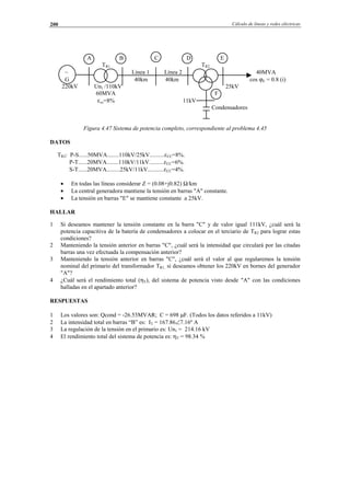 Cálculo de líneas y redes eléctricas200
A B C D E
TR1 TR2
∼ Línea 1 Línea 2 40MVA
G 40km 40km cos ϕE = 0.8 (i)
220kV Un1 /110kV 25kV
60MVA F
εcc=8% 11kV
Condensadores
Figura 4.47 Sistema de potencia completo, correspondiente al problema 4.45
DATOS
TR2: P-S......50MVA........110kV/25kV..........εCC=8%.
P-T......20MVA........110kV/11kV..........εCC=6%.
S-T......20MVA.........25kV/11kV...........εCC=4%.
• En todas las líneas considerar Z = (0.08+j0.82) Ω/km
• La central generadora mantiene la tensión en barras "A" constante.
• La tensión en barras "E" se mantiene constante a 25kV.
HALLAR
1 Si deseamos mantener la tensión constante en la barra "C" y de valor igual 111kV, ¿cuál será la
potencia capacitiva de la batería de condensadores a colocar en el terciario de TR2 para lograr estas
condiciones?
2 Manteniendo la tensión anterior en barras "C", ¿cuál será la intensidad que circulará por las citadas
barras una vez efectuada la compensación anterior?
3 Manteniendo la tensión anterior en barras "C", ¿cuál será el valor al que regularemos la tensión
nominal del primario del transformador TR1, si deseamos obtener los 220kV en bornes del generador
"A"?
4 ¿Cuál será el rendimiento total (ηT), del sistema de potencia visto desde "A" con las condiciones
halladas en el apartado anterior?
RESPUESTAS
1 Los valores son: Qcond = -26.53MVAR; C = 698 µF. (Todos los datos referidos a 11kV)
2 La intensidad total en barras “B” es: IT = 167.86∠7.16º A
3 La regulación de la tensión en el primario es: Un1 = 214.16 kV
4 El rendimiento total del sistema de potencia es: ηT = 98.34 %
© Los autores, 2002; © Edicions UPC, 2002.
 