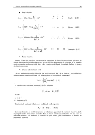1 Cálculo de líneas eléctricas en régimen permanente 23
• Para 1 circuito:
Simple [1.24]
Dúplex [1.25]
Tríplex [1.26]
Cuádruplex [1.27]
• Para 2 circuitos:
Cuando existan dos circuitos, los cálculos del coeficiente de inducción se realizará aplicando las
mismas fórmulas anteriores (las dadas para un circuito) con sólo cambiar la expresión de la distancia
media geométrica por fases, referida ahora a dos circuitos, y dividiendo el resultado final por el número
de circuitos existentes.
• Cálculo de la reactancia total:
Una vez determinada la inductancia (de uno o dos circuitos) por Km de línea (LK), calcularemos la
inductancia total con sólo multiplicar esta inductancia por la longitud de la línea en Km.
[ ] [ ]kmLong
km
H
LHL k ·





= [1.28]
A continuación la reactancia inductiva (XL) de la línea será:
[1.29]
Donde:
f = frecuencia en Hz
Finalmente, la reactancia inductiva nos vendrá dada por la expresión:
LfLwX L ··2· π== [1.30]
Con estas fórmulas, es posible determinar la inductancia, y por tanto la reactancia inductiva, de la
mayor parte de las líneas aéreas instaladas. Para un mayor número de conductores por fase (caso no
demasiado habitual), las fórmulas se deducen de igual forma, pero considerando el número de
conductores requerido.
[ ]Ω⋅= LXL ω
fπ2ω ⋅⋅=
4e
K1 10
r
D
4'6log0'5L −
⋅





⋅+=
4
2
e
K4 10
r∆
D
4'6log0'25L −
⋅





⋅
+=
4
3 2
e
K3 10
r∆
D
4'6log0'166L −
⋅








⋅
+=
4
4 3
e
K4 10
2r∆
D
4'6log0'125L −
⋅








⋅⋅
+=
R S T
© Los autores, 2002; © Edicions UPC, 2002.
 