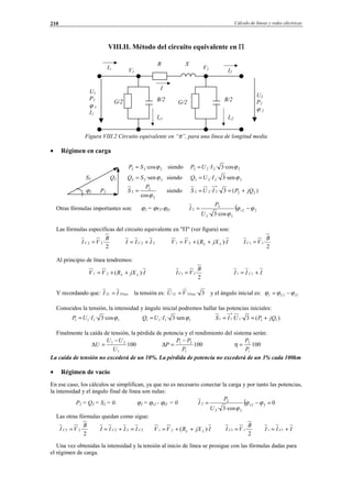 Cálculo de líneas y redes eléctricas210
VIII.II. Método del circuito equivalente en Π
G/2
Figura VIII.2 Circuito equivalente en “π”, para una línea de longitud media
• Régimen en carga
222 ·cosϕSP = siendo 2222 ·cos3·· ϕIUP =
S2 Q2 222 ·senϕSQ = siendo 2222 ·sen3·· ϕIUQ =
ϕ2 P2
2
2
2
cosϕ
P
S = siendo )(3·· 22
*
222 jQPIUS +==
Otras fórmulas importantes son: ϕ2 = ϕv2-ϕI2 ( 22
22
2
2
·cos3·
ϕϕ
ϕ
−= v
U
P
I
Las fórmulas específicas del circuito equivalente en "Π" (ver figura) son:
2
·22
B
VI C = 22 III C += IjXRVV LL )·(21 ++=
2
·11
B
VI C =
Al principio de línea tendremos:
IjXRVV LL )·(21 ++=
2
·11
B
VIC = III C += 11
Y recordando que: FaseL II 11 = la tensión es: 3·11 FaseL VU = y el ángulo inicial es: 111 IU ϕϕϕ −=
Conocidos la tensión, la intensidad y ángulo inicial podremos hallar las potencias iniciales:
1111 ·cos3·· ϕIUP = 1111 ·sen3·· ϕIUQ = )(3·· 111
*
11 jQPUIS +==
Finalmente la caída de tensión, la pérdida de potencia y el rendimiento del sistema serán:
100
1
21
U
UU
U
−
=∆ 100
1
21
P
PP
P
−
=∆ 100
1
2
P
P
=η
La caída de tensión no excederá de un 10%. La pérdida de potencia no excederá de un 3% cada 100km
• Régimen de vacío
En ese caso, los cálculos se simplifican, ya que no es necesario conectar la carga y por tanto las potencias,
la intensidad y el ángulo final de línea son nulas:
P2 = Q2 = S2 = 0. ϕ2 = ϕv2 - ϕI2 = 0 ( 0
·cos3·
22
22
2
2 =−= ϕϕ
ϕ
v
U
P
I
Las otras fórmulas quedan como sigue:
2
·22
B
VI C = 222 CC IIII =+= IjXRVV LL )·(21 ++=
2
·11
B
VI C = III C += 11
Una vez obtenidas la intensidad y la tensión al inicio de línea se prosigue con las fórmulas dadas para
el régimen de carga.
I2
I
U2
P2
ϕ 2
U1
P1
ϕ 1
I1
R X
B/2G/2
V1
V2
Ic2
I1
B/2
Ic1
© Los autores, 2002; © Edicions UPC, 2002.
 