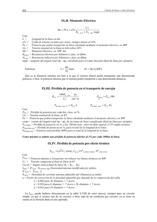 Cálculo de líneas y redes eléctricas212
IX.II. Momento Eléctrico
ϕtagXR
U
uLPeMe
faseKfaseK
n
·
%··
2
−− +
==
Con:
L = Longitud de la línea en km
u% = Caída de tensión en tanto por ciento, siempre menor al 10%
Pe = Potencia que podrá transportar la línea calculada mediante el momento eléctrico, en MW
Un = Tensión nominal de la línea en kilovoltios (kV)
Me = Momento Eléctrico, en MW ·km
RK-fase = Resistencia eléctrica por kilómetro y fase, en Ω/km
XK-fase = Reactancia inductiva por kilómetro y fase, en Ω/km
tagϕ = tangente del ángulo total (ϕV - ϕI), calculado para el tramo buscado (final de línea por ejemplo)
Entonces: )(km
Pe
Me
L = )(· MWLMePe =
Que es la distancia máxima (en km) a la que el sistema (línea) podrá transportar una determinada
potencia, o bien, la potencia máxima que el sistema podrá transportar a una determinada distancia.
IX.III. Pérdida de potencia en el transporte de energía
ϕ22%
cos
·
100 Pe
U
R
P
n
faseK
K
−
= 100·%
%
100 Kkm PP =
LPP Ktotalpérdida ·%% =−− PePP Ttotalpérdida ·%=−
Con:
Pk% = Pérdida de potencia por cada km y fase, en %.
Un = Tensión nominal de la línea, en KV
Pe = Potencia que podrá transportar la línea calculada mediante el momento eléctrico, en MW
cosϕ = coseno del ángulo total (ϕV - ϕI), de un tramo de línea considerado (final de línea por ejemplo)
P%-100km = Pérdida de potencia, en %, a los 100 km (este valor no debe superar el 3% según normas)
P%pérdida-total = Pérdida de potencia en %, para el total de la longitud de la línea
PPérdida-total = Potencia total pérdida (MW) para el total de la longitud de la línea
Como máximo se admite una pérdida de potencia inferior al 3% por cada 100km de línea.
IX.IV. Pérdida de potencia por efecto térmico
CIRCUITOSSCONDUCTOREMAXMAX NNIUP º·º)···cos·3( 22 ϕ=
Con:
PMAX = Potencia máxima a transportar sin rebasar los límites térmicos en MW
U2 = Tensión compuesta al final de línea en kV
Cos δ2 = Ángulo total al final de línea (δ2 = δU2 - δI2)
IMAX = δ 'MAX · SCONDUCTOR (Intensidad máxima modificada por tablas)
δ 'MAX = δ MAX ⋅ γ
δ MAX = Densidad de corriente máxima admisible del (Aluminio) en tablas
γ = Factor de corrección de la densidad admisible que depende de la composición del cable
γ = 0,902 para 30 Aluminio + 7 Acero
γ = 0,926 para 6 Aluminio + 7 Acero y 26 Aluminio + 7 Acero
γ = 0,941 para 54 Aluminio + 7 Acero
La Imax, puede hallarse directamente en la tabla V.VIII de estos anexos, siempre para un circuito
simple, ya que si existen más de un circuito, o bien, más de un conductor por circuito, ya se tiene en
cuenta en la fórmula dada en este apartado.
© Los autores, 2002; © Edicions UPC, 2002.
 