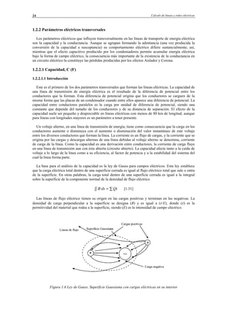 Cálculo de líneas y redes eléctricas24
1.2.2 Parámetros eléctricos transversales
Los parámetros eléctricos que influyen transversalmente en las líneas de transporte de energía eléctrica
son la capacidad y la conductancia. Aunque se agrupan formando la admitancia (una vez producida la
conversión de la capacidad a susceptancia) su comportamiento eléctrico difiere sustancialmente; así,
mientras que el efecto capacitivo producido por los condensadores permite acumular energía eléctrica
bajo la forma de campo eléctrico, la consecuencia más importante de la existencia de la conductancia en
un circuito eléctrico la constituye las pérdidas producidas por los efectos Aislador y Corona.
1.2.2.1 Capacidad, C (F)
1.2.2.1.1 Introducción
Este es el primero de los dos parámetros transversales que forman las líneas eléctricas. La capacidad de
una línea de transmisión de energía eléctrica es el resultado de la diferencia de potencial entre los
conductores que la forman. Esta diferencia de potencial origina que los conductores se carguen de la
misma forma que las placas de un condensador cuando entre ellos aparece una diferencia de potencial. La
capacidad entre conductores paralelos es la carga por unidad de diferencia de potencial, siendo una
constante que depende del tamaño de los conductores y de su distancia de separación. El efecto de la
capacidad suele ser pequeño y despreciable en líneas eléctricas con menos de 80 km de longitud, aunque
para líneas con longitudes mayores es un parámetro a tener presente.
Un voltaje alterno, en una línea de transmisión de energía, tiene como consecuencia que la carga en los
conductores aumente o disminuya con el aumento o disminución del valor instantáneo de este voltaje
entre los diversos conductores que forman la línea. La corriente es un flujo de cargas, y la corriente que se
origina por las cargas y descargas alternas de una línea debidas al voltaje alterno se denomina, corriente
de carga de la línea. Como la capacidad es una derivación entre conductores, la corriente de carga fluye
en una línea de transmisión aun con ésta abierta (circuito abierto). La capacidad afecta tanto a la caída de
voltaje a lo largo de la línea como a su eficiencia, al factor de potencia y a la estabilidad del sistema del
cual la línea forma parte.
La base para el análisis de la capacidad es la ley de Gauss para campos eléctricos. Esta ley establece
que la carga eléctrica total dentro de una superficie cerrada es igual al flujo eléctrico total que sale o entra
de la superficie. En otras palabras, la carga total dentro de una superficie cerrada es igual a la integral
sobre la superficie de la componente normal de la densidad de flujo eléctrico.
∫∫ ∑= QidsB· [1.31]
Las líneas de flujo eléctrico tienen su origen en las cargas positivas y terminan en las negativas. La
densidad de carga perpendicular a la superficie se designa (B) y es igual a (ε·E), donde (ε) es la
permitividad del material que rodea a la superficie, siendo (E) es la intensidad de campo eléctrico.
Figura 1.6 Ley de Gauss. Superficie Gaussiana con cargas eléctricas en su interior
© Los autores, 2002; © Edicions UPC, 2002.
 