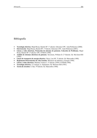 Bibliografía 221
Bibliografía
• Tecnología eléctrica. Mujal Rosas, Ramón Mª. 1º edición. Ediciones UPC. Aula Politécnica (2000).
• Electrotecnia. Mujal Rosas, Ramón Mª. 1º Edición. Ediciones UPC. Aula Politécnica (2001).
• Líneas y redes eléctricas. Protección de sistemas de potencia. Colección de Problemas. Mujal
Rosas, Ramón Mª. 2ª edición. UPC. ETSEIT (1998).
• Análisis de sistemas eléctricos de potencia. Stevenson, William D. 2ª Edición. Ed. Mc.Graw-Hill
(1992).
• Líneas de transporte de energía eléctrica. Checa, Luis Mª. 3ª edición. Ed. Marcombo (1988).
• Reglamento Electrotécnico de Alta Tensión. Ministerio de Industria y Energía (1998).
• Líneas y redes eléctricas. Martínez Velasco J. 3ª edición. CPDA. ETSEIB (1996).
• Tecnología eléctrica. A. Castejon. G. Santamaria. Ed. McGraw-Hill (1993).
• Teoría de circuitos. E. Ras. 4ª Edición. Ed. Marcombo (1988).
© Los autores, 2002; © Edicions UPC, 2002.
 