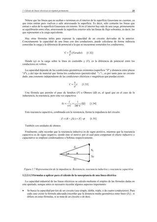 1 Cálculo de líneas eléctricas en régimen permanente 25
Nótese que las líneas que no acaban o terminan en el interior de la superficie Gaussiana no cuentan, ya
que éstas entran pero vuelven a salir atravesando la superficie. Es decir, sólo contarán las líneas que
entran o salen de la superficie Gaussiana sin retorno. Si en el interior hay más de una carga, primeramente
se equilibrarán entre ellas, atravesando la superficie exterior sólo las líneas de flujo sobrantes, es decir, las
que representan a la carga equivalente.
Hay otras fórmulas útiles para expresar la capacidad de un circuito derivadas de la anterior.
Concretamente la capacidad de una línea con dos conductores, puede calcularse de forma indirecta
conocidas la carga y la diferencia de potencial a la que se encuentran sometidos los conductores.
)(Faradio
V
q
C = [1.32]
Donde (q) es la carga sobre la línea en coulombs y (V), es la diferencia de potencial entre los
conductores en voltios.
La capacidad depende de las condiciones geométricas existentes (superficie "S" y distancia entre placas
"d"), y del tipo de material que forma los conductores (permitividad "ε"), es por tanto para un circuito
dado, una constante independiente de las condiciones eléctricas o magnéticas que puedan existir.
ε
d
S
C = [1.33]
Una fórmula que permite el paso de faradios (F) a Ohmios (Ω) es, al igual que en el caso de la
inductancia, la reactancia, pero esta vez capacitiva:
Ω==
CfCw
Xc
·2
1
·
1
π
[1.34]
Esta reactancia capacitiva, combinada con la resistencia, forma la impedancia del circuito.
ϕ−=−= ZjXcRZ )( [1.35]
También con unidades de ohmios.
Finalmente, cabe recordar que la reactancia inductiva es de signo positivo, mientras que la reactancia
capacitiva es de signo negativo, siendo éste el motivo por el cual para compensar el efecto inductivo o
capacitativo se emplean condensadores o bobinas respectivamente.
Figura 1.7 Representación de la impedancia. Resistencia, reactancia inductiva y reactancia capacitiva
1.2.2.1.2 Fórmulas a aplicar para el cálculo de la susceptancia de una línea eléctrica
La capacidad industrial de las líneas eléctricas se calcula mediante el empleo de las fórmulas dadas en
este apartado, aunque antes es necesario recordar algunos aspectos importantes:
• Se busca la capacidad por km de un circuito (sea simple, doble, triple, o de cuatro conductores). Para
cada caso existe la fórmula adecuada (recordar que la distancia media geométrica entre fases (De) , si
difiere en estas fórmulas, si se trata de un circuito o de dos).
ZL
XL
ϕ R
Xc
Zc
© Los autores, 2002; © Edicions UPC, 2002.
 