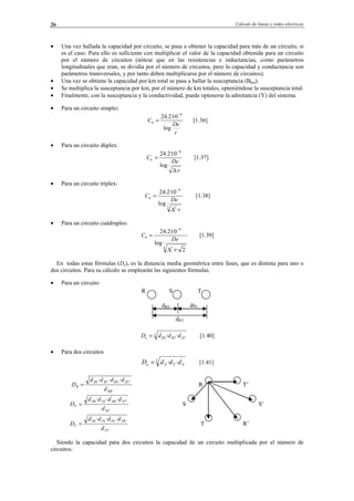 Cálculo de líneas y redes eléctricas26
• Una vez hallada la capacidad por circuito, se pasa a obtener la capacidad para más de un circuito, si
es el caso. Para ello es suficiente con multiplicar el valor de la capacidad obtenida para un circuito
por el número de circuitos (nótese que en las resistencias e inductancias, como parámetros
longitudinales que eran, se dividía por el número de circuitos, pero la capacidad y conductancia son
parámetros transversales, y por tanto deben multiplicarse por el número de circuitos).
• Una vez se obtiene la capacidad por km total se pasa a hallar la susceptancia (Bkm).
• Se multiplica la susceptancia por km, por el número de km totales, opteniéndose la susceptancia total.
• Finalmente, con la susceptancia y la conductividad, puede optenerse la admitancia (Y) del sistema.
• Para un circuito simple:
r
De
Ck
log
10·2.24 9−
= [1.36]
• Para un circuito dúplex:
r
De
Ck
·
log
10·2.24 9
∆
=
−
[1.37]
• Para un circuito tríplex:
3 2
9
·
log
10·2.24
r
De
Ck
∆
=
−
[1.38]
• Para un circuito cuádruples:
4 3
9
2··
log
10·2.24
r
De
Ck
∆
=
−
[1.39]
En todas estas fórmulas (De), es la distancia media geométrica entre fases, que es distinta para uno o
dos circuitos. Para su cálculo se emplearán las siguientes fórmulas.
• Para un circuito
3
·· STRTRSe dddD = [1.40]
• Para dos circuitos
3
·· STSe dddD = [1.41]
Siendo la capacidad para dos circuitos la capacidad de un circuito multiplicada por el número de
circuitos:
R S T
dRS dsT
dRT
'
'' ···
RR
RTRSRTRS
R
d
dddd
D = R T’
'
'' ···
SS
STSRSTSR
S
d
dddd
D = S S’
'
'' ···
TT
TRTSTSTR
T
d
dddd
D = T R’
© Los autores, 2002; © Edicions UPC, 2002.
 