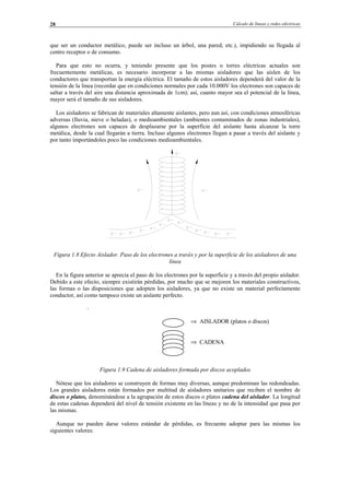 Cálculo de líneas y redes eléctricas28
que ser un conductor metálico, puede ser incluso un árbol, una pared, etc.), impidiendo su llegada al
centro receptor o de consumo.
Para que esto no ocurra, y teniendo presente que los postes o torres eléctricas actuales son
frecuentemente metálicas, es necesario incorporar a las mismas aisladores que las aíslen de los
conductores que transportan la energía eléctrica. El tamaño de estos aisladores dependerá del valor de la
tensión de la línea (recordar que en condiciones normales por cada 10.000V los electrones son capaces de
saltar a través del aire una distancia aproximada de 1cm); así, cuanto mayor sea el potencial de la línea,
mayor será el tamaño de sus aisladores.
Los aisladores se fabrican de materiales altamente aislantes, pero aun así, con condiciones atmosféricas
adversas (lluvia, nieve o heladas), o medioambientales (ambientes contaminados de zonas industriales),
algunos electrones son capaces de desplazarse por la superficie del aislante hasta alcanzar la torre
metálica, desde la cual llegarán a tierra. Incluso algunos electrones llegan a pasar a través del aislante y
por tanto importándoles poco las condiciones medioambientales.
Figura 1.8 Efecto Aislador. Paso de los electrones a través y por la superficie de los aisladores de una
línea
En la figura anterior se aprecia el paso de los electrones por la superficie y a través del propio aislador.
Debido a este efecto, siempre existirán pérdidas, por mucho que se mejoren los materiales constructivos,
las formas o las disposiciones que adopten los aisladores, ya que no existe un material perfectamente
conductor, así como tampoco existe un aislante perfecto.
Figura 1.9 Cadena de aisladores formada por discos acoplados
Nótese que los aisladores se construyen de formas muy diversas, aunque predominan las redondeadas.
Los grandes aisladores están formados por multitud de aisladores unitarios que reciben el nombre de
discos o platos, denominándose a la agrupación de estos discos o platos cadena del aislador. La longitud
de estas cadenas dependerá del nivel de tensión existente en las líneas y no de la intensidad que pasa por
las mismas.
Aunque no pueden darse valores estándar de pérdidas, es frecuente adoptar para las mismas los
siguientes valores:
.
⇒ AISLADOR (platos o discos)
⇒ CADENA
© Los autores, 2002; © Edicions UPC, 2002.
 