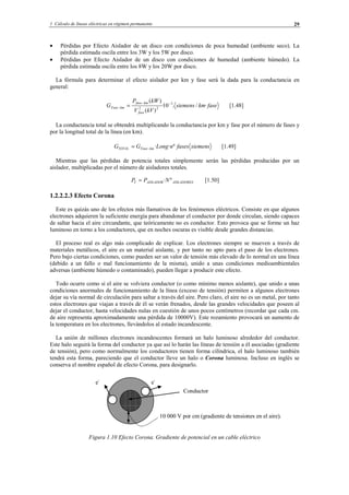 1 Cálculo de líneas eléctricas en régimen permanente 29
• Pérdidas por Efecto Aislador de un disco con condiciones de poca humedad (ambiente seco). La
pérdida estimada oscila entre los 3W y los 5W por disco.
• Pérdidas por Efecto Aislador de un disco con condiciones de humedad (ambiente húmedo). La
pérdida estimada oscila entre los 8W y los 20W por disco.
La fórmula para determinar el efecto aislador por km y fase será la dada para la conductancia en
general:
fasekmsiemens
kVV
kWP
G
fase
kmfase
kmFase ·/.10·
)(
)( 3
22
−−
− = [1.48]
La conductancia total se obtendrá multiplicando la conductancia por km y fase por el número de fases y
por la longitud total de la línea (en km).
siemensfasesnLongGG kmFaseTOTAL º··−= [1.49]
Mientras que las pérdidas de potencia totales simplemente serán las pérdidas producidas por un
aislador, multiplicadas por el número de aisladores totales.
AISLADORESAISLADORT NPP º·= [1.50]
1.2.2.2.3 Efecto Corona
Este es quizás uno de los efectos más llamativos de los fenómenos eléctricos. Consiste en que algunos
electrones adquieren la suficiente energía para abandonar el conductor por donde circulan, siendo capaces
de saltar hacia el aire circundante, que teóricamente no es conductor. Esto provoca que se forme un haz
luminoso en torno a los conductores, que en noches oscuras es visible desde grandes distancias.
El proceso real es algo más complicado de explicar. Los electrones siempre se mueven a través de
materiales metálicos, el aire es un material aislante, y por tanto no apto para el paso de los electrones.
Pero bajo ciertas condiciones, como pueden ser un valor de tensión más elevado de lo normal en una línea
(debido a un fallo o mal funcionamiento de la misma), unido a unas condiciones medioambientales
adversas (ambiente húmedo o contaminado), pueden llegar a producir este efecto.
Todo ocurre como si el aire se volviera conductor (o como mínimo menos aislante), que unido a unas
condiciones anormales de funcionamiento de la línea (exceso de tensión) permiten a algunos electrones
dejar su vía normal de circulación para saltar a través del aire. Pero claro, el aire no es un metal, por tanto
estos electrones que viajan a través de él se verán frenados, desde las grandes velocidades que poseen al
dejar el conductor, hasta velocidades nulas en cuestión de unos pocos centímetros (recordar que cada cm.
de aire representa aproximadamente una pérdida de 10000V). Este rozamiento provocará un aumento de
la temperatura en los electrones, llevándolos al estado incandescente.
La unión de millones electrones incandescentes formará un halo luminoso alrededor del conductor.
Este halo seguirá la forma del conductor ya que así lo harán las líneas de tensión a él asociadas (gradiente
de tensión), pero como normalmente los conductores tienen forma cilíndrica, el halo luminoso también
tendrá esta forma, pareciendo que el conductor lleve un halo o Corona luminosa. Incluso en inglés se
conserva el nombre español de efecto Corona, para designarlo.
Figura 1.10 Efecto Corona. Gradiente de potencial en un cable eléctrico
e-
e-
10 000 V por cm (gradiente de tensiones en el aire).
Conductor
© Los autores, 2002; © Edicions UPC, 2002.
 