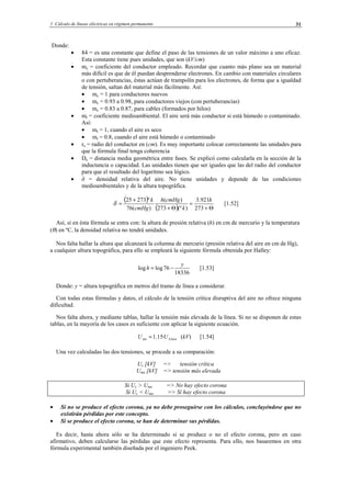 1 Cálculo de líneas eléctricas en régimen permanente 31
Donde:
• 84 = es una constante que define el paso de las tensiones de un valor máximo a uno eficaz.
Esta constante tiene pues unidades, que son (kV/cm)
• mc = coeficiente del conductor empleado. Recordar que cuanto más plano sea un material
más difícil es que de él puedan desprenderse electrones. En cambio con materiales circulares
o con pertuberancias, éstas actúan de trampolín para los electrones, de forma que a igualdad
de tensión, saltan del material más fácilmente. Así:
• mc = 1 para conductores nuevos
• mc = 0.93 a 0.98, para conductores viejos (con pertuberancias)
• mc = 0.83 a 0.87, para cables (formados por hilos)
• mt = coeficiente medioambiental. El aire será más conductor si está húmedo o contaminado.
Así:
• mt = 1, cuando el aire es seco
• mt = 0.8, cuando el aire está húmedo o contaminado
• re = radio del conductor en (cm). Es muy importante colocar correctamente las unidades para
que la fórmula final tenga coherencia
• De = distancia media geométrica entre fases. Se explicó como calcularla en la sección de la
inductancia o capacidad. Las unidades tienen que ser iguales que las del radio del conductor
para que el resultado del logarítmo sea lógico.
• ∂ = densidad relativa del aire. No tiene unidades y depende de las condiciones
medioambientales y de la altura topográfica.
( )
( ) Θ+
=
Θ+
+
=
273
921.3
)(º273
)(
)(76
º27325 h
k
cmHgh
cmHg
k
δ [1.52]
Así, si en ésta fórmula se entra con: la altura de presión relativa (h) en cm de mercurio y la temperatura
(θ) en ºC, la densidad relativa no tendrá unidades.
Nos falta hallar la altura que alcanzará la columna de mercurio (presión relativa del aire en cm de Hg),
a cualquier altura topográfica, para ello se empleará la siguiente fórmula obtenida por Halley:
18336
76loglog
y
h −= [1.53]
Donde: y = altura topográfica en metros del tramo de línea a considerar.
Con todas estas fórmulas y datos, el cálculo de la tensión crítica disruptiva del aire no ofrece ninguna
dificultad.
Nos falta ahora, y mediante tablas, hallar la tensión más elevada de la línea. Si no se disponen de estas
tablas, en la mayoría de los casos es suficiente con aplicar la siguiente ecuación.
Líneame UU ·15.1= (kV) [1.54]
Una vez calculadas las dos tensiones, se procede a su comparación:
Uc [kV] => tensión crítica
Ume [kV] => tensión más elevada
Si Uc > Ume => No hay efecto corona
Si Uc < Ume => Sí hay efecto corona
• Si no se produce el efecto corona, ya no debe proseguirse con los cálculos, concluyéndose que no
existirán pérdidas por este concepto.
• Si se produce el efecto corona, se han de determinar sus pérdidas.
Es decir, hasta ahora sólo se ha determinado si se produce o no el efecto corona, pero en caso
afirmativo, deben calcularse las pérdidas que este efecto representa. Para ello, nos basaremos en otra
fórmula experimental también diseñada por el ingeniero Peek.
© Los autores, 2002; © Edicions UPC, 2002.
 