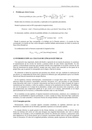 Cálculo de líneas y redes eléctricas32
• Pérdidas por efecto Corona
( ) 5
2
10·
33
··25·
241
...... −






−+= cme
e
e UU
D
r
fkmporyfaseporpérdidaPotencia
δ
[1.55]
Donde todos los términos son conocidos y explicados en los apartados precedentes.
Siendo la potencia total en kW (expresada la longitud en km).
longfasesnkmporyfaseporpérdidaPotenciatotalPotencia ••=− º...... [1.56]
Es interesante, también, calcular las pérdidas debidas a la conductancia por km y fase:
kmsiemens
kVV
kWP
G
fase
kmfase
kmFase /.10·
)(
)( 3
22
−−
− = [1.57]
Donde la potencia por fase corresponde a la hallada con la fórmula anterior, y la tensión de fase
corresponde a la tensión de fase crítica disruptiva también hallada anteriormente (se hallo la tensión de
línea crítica disruptiva).
La conductancia total en Siemens (expresada la longitud en km).
siemenslongfasesnGG kmFaseTOTAL ••= − º [1.58]
1.3 INTRODUCCIÓN AL CÁLCULO DE LÍNEAS ELÉCTRICAS
Una operación muy importante, dentro del diseño y operación de un sistema de potencia, lo constituye
el mantenimiento de los niveles de tensión y potencia dentro de unos límites especificados. En este
capítulo se desarrollarán ecuaciones que permitan calcular estas magnitudes en un punto concreto de una
línea de transmisión de energía eléctrica, siempre que estos valores sean conocidos en otro punto de la
propia línea, que en general se corresponde con el origen o final de la misma.
No solamente se darán las ecuaciones que permitan este cálculo, sino que, mediante la explicación de
sus efectos, se comprenderá de forma clara y práctica la influencia que cada parámetro ejerce en el diseño
final de una línea de transmisión de energía eléctrica.
En los modernos sistemas informatizados, constantemente se recogen datos sobre varias magnitudes
eléctricas (flujos de potencia, intensidades, tensiones, frecuencia, etc.), que permiten en cada momento
tomar decisiones tales como: si conectar o desconectar una línea en servicio; sobre el reparto de cargas a
suministrar por las centrales; o sobre los cambios a efectuar en los parámetros de las líneas. Sin embargo,
aun con los progresos en el campo de la informática, siempre serán necesarias estas ecuaciones, ya que
nos proporcionan una comprensión global de lo que ocurre en el sistema, repercutiendo en un mejor
aprovechamiento de los recursos y combustibles naturales cada vez más limitados.
No se estudiará, en este capítulo, el régimen transitorio (cortocircuitos, armónicos, etc.), tratándose no
obstante en profundidad el régimen permanente, es decir, cuando las líneas funcionan bajo condiciones
normales y no están sometidas a variaciones bruscas de energía debidas a defectos que puedan afectarlas.
1.3.1 Conceptos previos
Primeramente, vamos a recordar algunos conceptos estudiados en capítulos anteriores que nos
facilitarán la comprensión de las fórmulas y apartados expuestos en el presente capítulo.
La energía eléctrica se puede generar de dos formas distintas, en continua o bien en alterna. En su
forma de continua solo existe un valor para designar una magnitud determinada, este valor es además
inalterable con el tiempo y será el empleado para realizar los cálculos (los números y operaciones serán
pues algebraicos). En su forma alterna, por el contrario, necesitamos definir tanto el valor de la magnitud
como su frecuencia. El valor de la magnitud periódica, asimismo, puede expresarse de formas diferentes,
© Los autores, 2002; © Edicions UPC, 2002.
 