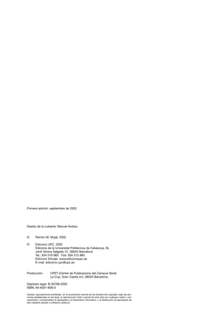 Primera edición: septiembre de 2002
Diseño de la cubierta: Manuel Andreu
© Ramón M. Mujal, 2002
© Edicions UPC, 2002
Edicions de la Universitat Politècnica de Catalunya, SL
Jordi Girona Salgado 31, 08034 Barcelona
Tel.: 934 016 883 Fax: 934 015 885
Edicions Virtuals: www.edicionsupc.es
E-mail: edicions-upc@upc.es
Producción: CPET (Centre de Publicacions del Campus Nord)
La Cup. Gran Capità s/n, 08034 Barcelona
Depósito legal: B-30768-2002
ISBN: 84-8301-606-0
Quedan rigurosamente prohibidas, sin la autorización escrita de los titulares del copyright, bajo las san-
ciones establecidas en las leyes, la reproducción total o parcial de esta obra por cualquier medio o pro-
cedimiento, comprendidos la reprografía y el tratamiento informático, y la distribución de ejemplares de
ella mediante alquiler o préstamo públicos.
 