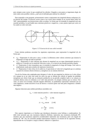 1 Cálculo de líneas eléctricas en régimen permanente 33
pero siempre como vector, lo que complicará los cálculos. Llegados a este punto es importante elegir, de
entre todos estos posibles valores, ¿cuál será el utilizado para realizar los cálculos?
Para responder a esta pregunta, primeramente vamos a representar una magnitud alterna cualquiera (A),
en función del tiempo. El proceso ocurre como si un vector fuera rotando en un círculo hasta cubrir los
360º, representándose sus proyecciones sobre un plano. La forma que irá tomando la magnitud será una
senoide periódica, la cual tendrá unos máximos positivos o negativos, y unos puntos (paso por cero), en
los cuales su valor será nulo.
Figura 1.12 Generación de una señal senoidal
Como mínimo podemos encontrar las siguientes expresiones, para representar la magnitud (A), de
forma que:
• App = Representa el valor pico a pico, es decir, la diferencia entre valores extremos que alcanza la
magnitud a lo largo de todo un periodo.
• Amáx = Representa el valor máximo que alcanza la magnitud con un signo determinado (positivo o
negativo). Coincide con la mitad del valor pico a pico, si se trata de una senoide periódica regular.
• Ai = Representa el valor instantáneo que va tomando la magnitud a lo largo del tiempo. Este valor es
ampliamente usado para estudios de regímenes transitorios.
• A = Representa el valor eficaz de la señal (es el equivalente al valor de la magnitud que en continua
causaría los mismos efectos térmicos y energéticos en un sistema eléctrico).
Una de las formas más empleadas para designar el valor de una magnitud en alterna es el valor eficaz
(A), aunque no es un valor real como los otros (ya que se obtiene por cálculo al igualar las pérdidas
energéticas por efecto Joule que un elemento produciría en un periodo completo tanto si se conecta en
corriente alterna como en continua), es el valor más parecido a la energía continua que se conoce. Este
valor, al variar con el tiempo, describe ángulos diferentes, no pudiéndose representar solamente por un
valor algebraico, siendo necesario el uso de fasores o vectores (parte real más parte imaginaria o módulo
más ángulo).
Algunas relaciones para señales periódicas senoidales son:
=ppA (valor máximo positivo - valor máximo negativo)
2
max
ppA
A = [1.59]
tAA maxi ω·sen= [1.60]
2
maxA
A = [1.61]
Otro aspecto importante es el desfase que introducen elementos como bobinas o condensadores. Se
debe tener presente que una reactancia inductiva (bobina), representa una resistencia desfasada 90º,
mientras que una reactancia capacitiva (condensador) representa una resistencia, pero con ángulo de
desfase de –90º. Así, las corrientes pueden representarse respecto a la tensión de las siguientes formas,
dependiendo de si el receptor o carga es óhmico, inductivo o capacitivo:
© Los autores, 2002; © Edicions UPC, 2002.
 