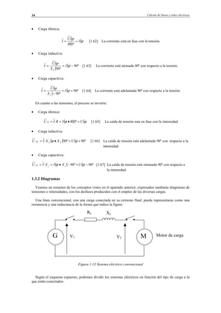 Cálculo de líneas y redes eléctricas34
• Carga óhmica:
(
(
(ϕ
ϕ
I
R
U
I ==
º0
[1.62] La corriente está en fase con la tensión.
• Carga inductiva:
(
(
( º90
º90
−== ϕ
ϕ
I
X
U
I
L
[1.63] La corriente está atrasada 90º con respecto a la tensión.
• Carga capacitiva:
(
(
( º90
º90
+=
−
= ϕ
ϕ
I
X
U
I
c
[1.64] La corriente está adelantada 90º con respecto a la tensión.
En cuanto a las tensiones, el proceso se invierte:
• Carga óhmica:
((( ϕϕ URIRIU R =•== º0· [1.65] La caída de tensión esta en fase con la intensidad
• Carga inductiva:
((( º90º90· +=•= ϕϕ UXXIU LLXL [1.66] La caída de tensión está adelantada 90º con respecto a la
intensidad
• Carga capacitiva:
((( º90º90· −=−•== ϕϕ UXIXIU ccXc [1.67] La caída de tensión está retrasada 90º con respecto a
la intensidad.
1.3.2 Diagramas
Veamos un resumen de los conceptos vistos en el apartado anterior, expresados mediante diagramas de
tensiones e intensidades, con los desfases producidos con el empleo de las diversas cargas.
Una línea convencional, con una carga conectada en su extremo final, puede representarse como una
resistencia y una inductancia de la forma que indica la figura:
Figura 1.13 Sistema eléctrico convencional
Según el esquema expuesto, podemos dividir los sistemas eléctricos en función del tipo de carga a la
que están conectados:
G M Motor de carga
RL XL
V1 V2
© Los autores, 2002; © Edicions UPC, 2002.
 