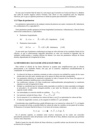 Cálculo de líneas y redes eléctricas36
En este caso la tensión final de línea (V2) será mayor que la tensión en el inicio de línea (V1), dándose
una caída de tensión negativa (efecto Ferranti). Este efecto es muy perjudicial para las máquinas
eléctricas, por lo que en capítulos posteriores se darán las pautas para aminorarlo o eliminarlo.
1.3.3 Tipos de parámetros
Los parámetros representativos de cualquier sistema de potencia son cuatro: resistencia (R), inductancia
(L), conductancia (G) y capacidad (C).
Estos parámetros pueden agruparse de forma longitudinal (resistencias e inductancias), o bien de forma
transversal (conductancias y capacidades).
Parámetros longitudinales
R,L XL =L·ω → )( jXRZ L += Impedancia [1.68]
Parámetros transversales
G,C B=C·ω → )( jBGY L += Admitancia [1.69]
Es una suerte que el parámetro conductancia no tenga un valor relevante en los resultados finales de los
cálculos, ya que es prácticamente imposible determinar su valor con exactitud al depender éste de
múltiples condicionantes o variables difíciles de obtener. Los otros tres parámetros influyen de forma
distinta, dependiendo de la longitud de la línea.
1.4 MÉTODOS DE CÁLCULO DE LÍNEAS ELÉCTRICAS
Para realizar el cálculo de las líneas eléctricas se aceptan unas simplificaciones que no afectan
prácticamente a los resultados finales, sino que, por el contrario, simplifican considerablemente la
complejidad de los problemas.
• La altura de las líneas se mantiene constante en todo su trayecto (en realidad los centros de los vanos
estarán más cerca del suelo, mientras que en los apoyos la altura será más considerable).
• Los parámetros eléctricos se mantienen constantes en todo el trayecto de las líneas (los apoyos en
realidad, introducen modificaciones a esta afirmación).
• Las condiciones externas a la línea (condiciones medioambientales principalmente) se mantienen
regulares en toda la longitud de la línea.
• Siempre se considerará que los sistemas están conectados en estrella (si están conectados en triángulo
se procederá a la conversión triángulo-estrella), y por tanto las fórmulas en estrella a emplear
seguirán siendo válidas.
• Las intensidades en conexión estrella no cambian: FaseLínea II =
• Las tensiones variarán de línea a fase: 3·FaseLínea VU =
• Con la notación (U) se simbolizan los valores de línea y con (V) se representan los valores de fase.
• A todas las magnitudes vectores, se les asignará el símbolo (U ), por ejemplo.
Considerando estas simplificaciones, puede afirmarse que si se conocen los valores de P, U, y el ángulo
total en un punto de la línea, es posible hallar los valores de todas las variables en otro punto de la misma.
Si llamamos (2) al punto final de la línea y (1) al inicio de la misma, tendremos:
P2, U2, ϕ2 P1, 1U , I1, P1,Q1, 1S
En el próximo capítulo, se estudiará cómo resolver situaciones en las cuales son conocidos
parcialmente parámetros tanto del principio como del final de la línea, dándose ecuaciones que permitan
resolver estas situaciones.
Desde el punto de vista del cálculo de líneas eléctricas, es posible realizar una división de las mismas
en función de su longitud.
© Los autores, 2002; © Edicions UPC, 2002.
 