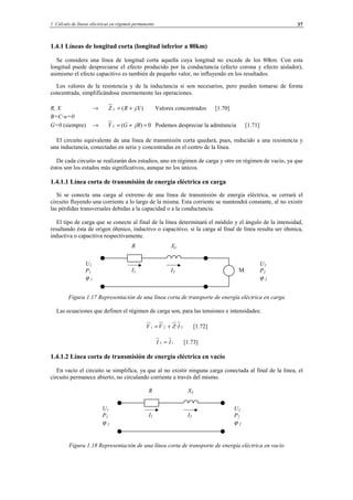 1 Cálculo de líneas eléctricas en régimen permanente 37
1.4.1 Líneas de longitud corta (longitud inferior a 80km)
Se considera una línea de longitud corta aquella cuya longitud no excede de los 80km. Con esta
longitud puede despreciarse el efecto producido por la conductancia (efecto corona y efecto aislador),
asimismo el efecto capacitivo es también de pequeño valor, no influyendo en los resultados.
Los valores de la resistencia y de la inductancia si son necesarios, pero pueden tomarse de forma
concentrada, simplificándose enormemente las operaciones.
R, X → )( jXRZ L += Valores concentrados [1.70]
B=C·w=0
G=0 (siempre) → 0)( =+= jBGY L Podemos despreciar la admitancia [1.71]
El circuito equivalente de una línea de transmisión corta quedará, pues, reducido a una resistencia y
una inductancia, conectadas en serie y concentradas en el centro de la línea.
De cada circuito se realizarán dos estudios, uno en régimen de carga y otro en régimen de vacío, ya que
éstos son los estados más significativos, aunque no los únicos.
1.4.1.1 Línea corta de transmisión de energía eléctrica en carga
Si se conecta una carga al extremo de una línea de transmisión de energía eléctrica, se cerrará el
circuito fluyendo una corriente a lo largo de la misma. Esta corriente se mantendrá constante, al no existir
las pérdidas transversales debidas a la capacidad o a la conductancia.
El tipo de carga que se conecte al final de la línea determinará el módulo y el ángulo de la intensidad,
resultando ésta de origen óhmico, inductivo o capacitivo, si la carga al final de línea resulta ser óhmica,
inductiva o capacitiva respectivamente.
Figura 1.17 Representación de una línea corta de transporte de energía eléctrica en carga
Las ecuaciones que definen el régimen de carga son, para las tensiones e intensidades:
221 ·IZVV += [1.72]
12 II = [1.73]
1.4.1.2 Línea corta de transmisión de energía eléctrica en vacío
En vacío el circuito se simplifica, ya que al no existir ninguna carga conectada al final de la línea, el
circuito permanece abierto, no circulando corriente a través del mismo.
Figura 1.18 Representación de una línea corta de transporte de energía eléctrica en vacío
R XL
I2I1
U2
P2
ϕ 2
U1
P1
ϕ 1
R XL
I2I1
U2
P2
ϕ 2
U1
P1
ϕ 1
M
© Los autores, 2002; © Edicions UPC, 2002.
 