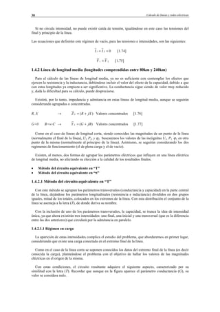 Cálculo de líneas y redes eléctricas38
Si no circula intensidad, no puede existir caída de tensión, igualándose en este caso las tensiones del
final y principio de la línea.
Las ecuaciones que definirán este régimen de vacío, para las tensiones e intensidades, son las siguientes:
021 == II [1.74]
21 VV = [1.75]
1.4.2 Línea de longitud media (longitudes comprendidas entre 80km y 240km)
Para el cálculo de las líneas de longitud media, ya no es suficiente con contemplar los efectos que
ejercen la resistencia y la inductancia, debiéndose incluir el valor del efecto de la capacidad, debido a que
con estas longitudes ya empieza a ser significativo. La conductancia sigue siendo de valor muy reducido
y, dada la dificultad para su cálculo, puede despreciarse.
Existirá, por lo tanto, impedancia y admitancia en estas líneas de longitud media, aunque se seguirán
considerando agrupadas o concentradas.
R, X → )( jXRZ L += Valores concentrados [1.76]
G=0 B=w·C → )( jBGY L += Valores concentrados [1.77]
Como en el caso de líneas de longitud corta, siendo conocidas las magnitudes de un punto de la línea
(normalmente el final de la línea), U2, P2, y ϕ2, buscaremos los valores de las incógnitas U1, P1, ϕ1, en otro
punto de la misma (normalmente al principio de la línea). Asimismo, se seguirán considerando los dos
regímenes de funcionamiento (el de plena carga y el de vacío).
Existen, al menos, dos formas de agrupar los parámetros eléctricos que influyen en una línea eléctrica
de longitud media, no afectando su elección a la calidad de los resultados finales.
• Método del circuito equivalente en “T”
• Método del circuito equivalente en “π”
1.4.2.1 Método del circuito equivalente en “T”
Con este método se agrupan los parámetros transversales (conductancia y capacidad) en la parte central
de la línea, dejándose los parámetros longitudinales (resistencia e inductancia) divididos en dos grupos
iguales, mitad de los totales, colocados en los extremos de la línea. Con esta distribución el conjunto de la
línea se asemeja a la letra (T), de donde deriva su nombre.
Con la inclusión de uno de los parámetros transversales, la capacidad, se trunca la idea de intensidad
única, ya que ahora existirán tres intensidades: una final, una inicial y una transversal (que es la diferencia
entre las dos anteriores) que circulará por la admitancia en paralelo.
1.4.2.1.1 Régimen en carga
La aparición de estas intensidades complica el estudio del problema, que abordaremos en primer lugar,
considerando que existe una carga conectada en el extremo final de la línea.
Como en el caso de la línea corta se suponen conocidos los datos del extremo final de la línea (es decir
conocida la carga), planteándose el problema con el objetivo de hallar los valores de las magnitudes
eléctricas en el origen de la misma.
Con estas condiciones, el circuito resultante adquiere el siguiente aspecto, caracterizado por su
similitud con la letra (T). Recordar que aunque en la figura aparece el parámetro conductancia (G), su
valor se considera nulo.
© Los autores, 2002; © Edicions UPC, 2002.
 