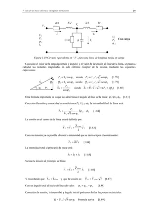 1 Cálculo de líneas eléctricas en régimen permanente 39
Con carga
Figura 1.19 Circuito equivalente en “T”, para una línea de longitud media en carga
Conocido el valor de la carga (potencia y ángulo) y el valor de la tensión al final de la línea, se pasan a
calcular las restantes magnitudes en este extremo receptor de la misma, mediante las siguientes
expresiones:
222 ·cosϕSP = siendo 2222 ·cos3·· ϕIUP = [1.78]
S2 Q2 222 ·senϕSQ = siendo 2222 ·sen3·· ϕIUQ = [1.79]
ϕ2 P2
2
2
2
cosϕ
P
S = siendo )(3·· 22
*
222 jQPIUS +== [1.80]
Otra fórmula importante es la que nos determina el ángulo al final de la línea: ϕ2=ϕv2-ϕI2 [1.81]
Con estas fórmulas y conocidas las condiciones P2, U2, y ϕ2, la intensidad final de línea será:
( 22
22
2
2
·cos3·
ϕϕ
ϕ
−= v
U
P
I [1.82]
La tensión en el centro de la línea estará definida por:
22 ·
2
I
Z
VV
Linea
C += [1.83]
Con esta tensión ya es posible obtener la intensidad que se derivará por el condensador:
cVBI C ·= [1.84]
La intensidad total al principio de línea será:
21 IcII += [1.85]
Siendo la tensión al principio de línea:
11
2
I
Z
cVV
Línea
+= [1.86]
Y recordando que: FaseL II 11 = y que la tensión es: 3·11 FaseL VU = [1.87]
Con un ángulo total al inicio de línea de valor: 111 IU ϕϕϕ −= [1.88]
Conocidas la tensión, la intensidad y ángulo inicial podremos hallar las potencias iniciales:
1111 ·cos3·· ϕIUP = Potencia activa [1.89]
R/
2
X/2
I2I1
U2
P2
ϕ 2
U1
P1
ϕ 1
I1
R/2 X/2
BG=0
V1
Vc
Ic
© Los autores, 2002; © Edicions UPC, 2002.
 