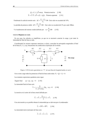 Cálculo de líneas y redes eléctricas40
1111 ·sen3·· ϕIUQ = Potencia reactiva [1.90]
)(3·· 111
*
11 jQPUIS +== Potencia aparente [1.91]
Finalmente la caída de tensión será: 100
1
21
U
UU
U
−
=∆ Este valor no excederá del 10%.
La pérdida de potencia valdrá: 100
1
21
P
PP
P
−
=∆ Este valor no excederá del 3% por cada 100km.
Y el rendimiento del sistema vendrá definido por: 100
1
2
P
P
=η [1.92]
1.4.2.1.2 Régimen en vacío
En ese caso, los cálculos se simplifican, ya que no es necesario conectar la carga y por tanto la
intensidad de final de línea es nula.
Considerando los mismos supuestos anteriores, es decir, conocidas las principales magnitudes al final
de la línea (P2, U2 y ϕ2), buscaremos las condiciones al principio de la misma.
Sin carga
Figura 1.20 Circuito equivalente en “T”, de una línea de longitud media en vacío
Si no existe carga todas las potencias al final de línea serán nulas: P2 = Q2 = S2 = 0.
Las restantes expresiones quedarán como sigue:
Ángulo final: ϕ2 = ϕv2 - ϕI2 = 0 [1.93]
La intensidad final de línea será:
( 0
·cos3·
22
22
2
2 =−= ϕϕ
ϕ
v
U
P
I [1.94]
La tensión en el centro de la línea estará definida por:
222 ·
2
VI
Z
VV
Linea
C =+= [1.95]
Con esta tensión ya es posible obtener la intensidad que se derivara por el condensador:
2·· VBcVBI C == [1.96]
La intensidad total al principio de línea será:
CC IIII =+= 21 [1.97]
R/2X/2
I2I1
U2
P2
ϕ 2
U1
P1
ϕ 1
I1
R/2 X/2
BG=0
V1
Vc
Ic
© Los autores, 2002; © Edicions UPC, 2002.
 