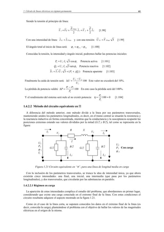 1 Cálculo de líneas eléctricas en régimen permanente 41
Siendo la tensión al principio de línea:
C
Línea
I
Z
VI
Z
cVV
22
211 +=+= [1.98]
Con una intensidad de línea: FaseL II 11 = y con una tensión: 3·11 FaseL VU = [1.99]
El ángulo total al inicio de línea será: 111 IU ϕϕϕ −= [1.100]
Conocidas la tensión, la intensidad y ángulo inicial, podremos hallar las potencias iniciales:
1111 ·cos3·· ϕIUP = Potencia activa [1.101]
1111 ·sen3·· ϕIUQ = Potencia reactiva [1.102]
)(3·· 111
*
11 jQPUIS +== Potencia aparente [1.103]
Finalmente la caída de tensión será: 100
1
21
U
UU
U
−
=∆ Este valor no excederá del 10%.
La pérdida de potencia valdrá: 100
1
21
P
PP
P
−
=∆ En este caso la pérdida será del 100%.
Y el rendimiento del sistema será nulo al no existir potencia: 0100
1
2
==
P
P
η [1.104]
1.4.2.2 Método del circuito equivalente en Π
A diferencia del método anterior, este método divide a la línea por sus parámetros transversales,
manteniendo unidos los parámetros longitudinales, es decir, en el tramo central se situarán la resistencia y
la reactancia inductiva en forma concentrada, mientras que la conductancia y la susceptancia ocuparán las
posiciones extremas estando sus valores divididos por la mitad (G/2 y B/2), tal como se representa en la
figura:
Con carga
Figura 1.21 Circuito equivalente en “π”, para una línea de longitud media en carga
Con la inclusión de los parámetros transversales, se trunca la idea de intensidad única, ya que ahora
existirán cinco intensidades: una final, una inicial, una intermedia (que pasa por los parámetros
longitudinales), y dos transversales, que circularán por las admitancias en paralelo.
1.4.2.2.1 Régimen en carga
La aparición de estas intensidades complica el estudio del problema, que abordaremos en primer lugar,
considerando que existe una carga conectada en el extremo final de la línea. Con estas condiciones el
circuito resultante adquiere el aspecto mostrado en la figura 1.21.
Como en el caso de la línea corta, se suponen conocidos los datos en el extremo final de la línea (es
decir, conocida la carga), planteándose el problema con el objetivo de hallar los valores de las magnitudes
eléctricas en el origen de la misma.
I2
I
U2
P2
ϕ 2
U1
P1
ϕ 1
I1
R X
B/2G/2
V1
V2
Ic2
I1
B/2
Ic1
G/2
© Los autores, 2002; © Edicions UPC, 2002.
 