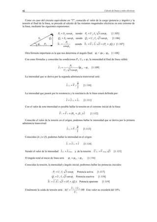 Cálculo de líneas y redes eléctricas42
Como en caso del circuito equivalente en “T”, conocido el valor de la carga (potencia y ángulo) y la
tensión al final de la línea, se procede al cálculo de las restantes magnitudes eléctricas en este extremo de
la línea, mediante las siguientes expresiones:
222 ·cosϕSP = siendo 2222 ·cos3·· ϕIUP = [1.105]
S2 Q2 222 ·senϕSQ = siendo 2222 ·sen3·· ϕIUQ = [1.106]
ϕ2 P2
2
2
2
cosϕ
P
S = siendo )(3·· 22
*
222 jQPIUS +== [1.107]
Otra fórmula importante es la que nos determina el ángulo final: ϕ2 = ϕv2 - ϕI2 [1.108]
Con estas fórmulas y conocidas las condiciones P2, U2, y ϕ2, la intensidad al final de línea valdrá:
( 22
22
2
2
·cos3·
ϕϕ
ϕ
−= v
U
P
I [1.109]
La intensidad que se deriva por la segunda admitancia transversal será:
2
·22
B
VI C = [1.110]
La intensidad que pasará por la resistencia y la reactancia de la línea estará definida por:
22 III C += [1.111]
Con el valor de esta intensidad es posible hallar la tensión en el extremo inicial de la línea:
IjXRVV LL )·(21 ++= [1.112]
Conocido el valor de la tensión en el origen, podemos hallar la intensidad que se deriva por la primera
admitancia transversal:
2
·11
B
VI C = [1.113]
Conocidas (Ic1) e (I), podemos hallar la intensidad en el origen:
III C += 11 [1.114]
Siendo el valor de la intensidad: FaseL II 11 = y de la tensión: 3·11 FaseL VU = [1.115]
El ángulo total al inicio de línea será: 111 IU ϕϕϕ −= [1.116]
Conocidas la tensión, la intensidad y ángulo inicial, podremos hallar las potencias iniciales:
1111 ·cos3·· ϕIUP = Potencia activa [1.117]
1111 ·sen3·· ϕIUQ = Potencia reactiva [1.118]
)(3·· 111
*
11 jQPUIS +== Potencia aparente [1.119]
Finalmente la caída de tensión será: 100
1
21
U
UU
U
−
=∆ Este valor no excederá del 10%.
© Los autores, 2002; © Edicions UPC, 2002.
 