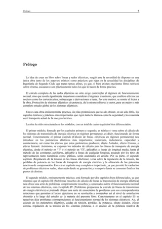 Prólogo 7
Prólogo
La idea de crear un libro sobre líneas y redes eléctricas, surgió ante la necesidad de disponer en una
única obra tanto de los aspectos teóricos como prácticos que rigen en la actualidad las disciplinas de
Ingeniería de Segundo Ciclo que tratan temas afines, ya que, si bien existen excelentes libros teóricos
sobre el tema, escasean o son prácticamente nulos los que lo hacen de forma práctica.
El cálculo completo de las redes eléctricas no sólo exige contemplar el régimen de funcionamiento
normal, sino que resulta igualmente importante considerar el régimen transitorio, que conlleva efectos tan
nocivos como los cortocircuitos, sobrecargas o derivaciones a tierra. Por este motivo, se remite al lector a
la obra, Protección de sistemas eléctricos de potencia, de la misma editorial y autor, para un mejor y más
completo estudio global de los sistemas eléctricos.
Esta es una obra eminentemente práctica, sin más pretensiones que las de ofrecer, en un sólo libro, los
aspectos teóricos y prácticos más importantes que rigen tanto la técnica como la seguridad y la economía
en el transporte actual de la energía eléctrica.
La obra ha sido estructurada en dos módulos, con un total de cuatro capítulos bien diferenciados.
El primer módulo, formado por los capítulos primero y segundo, es teórico y versa sobre el cálculo de
los sistemas de transmisión de energía eléctrica en régimen permanente, es decir, funcionando de forma
normal. Concretamente el primer capítulo (Cálculo de líneas eléctricas en régimen permanente) nos
introduce en los parámetros eléctricos más importantes; resistencia, inductancia, capacidad y
conductancia, así como los efectos que estos parámetros producen; efecto Aislador, efecto Corona, o
efecto Ferranti. Asimismo, se exponen los métodos de cálculo para las líneas de transporte de energía
eléctrica, desde el método en "T" o el método en "Π", aplicables a líneas de longitud media, hasta el
método de las constantes auxiliares, aplicable a líneas de cualquier longitud, pasando por los tipos de
representación tanto numéricas como gráficas, serán analizados en detalle. Por su parte, el segundo
capítulo (Regulación de la tensión en las líneas eléctricas) versa sobre la regulación de la tensión, las
pérdidas de potencia en las líneas de transporte de energía eléctrica y la obtención de las potencias
reactivas de compensación. Éste es un capítulo muy completo e importante, ya que permite la resolución
de problemas eléctricos reales, abarcando desde su generación y transporte hasta su consumo final en los
puntos de destino.
El segundo módulo, eminentemente práctico, está formado por dos capítulos bien diferenciados, ya que
mientras que el capítulo III (Problemas resueltos de cálculo de líneas de transmisión de energía eléctrica)
nos ofrece una serie de problemas completamente resueltos y comentados sobre el funcionamiento normal
de los sistemas eléctricos, con el capítulo IV (Problemas propuestos de cálculo de líneas de transmisión
de energía eléctrica) se pretende ofrecer una serie de enunciados de problemas con sus correspondientes
soluciones que permitan al lector ejercitarse en su resolución y comprobar así el nivel de asimilación
obtenido a lo largo del estudio de la materia del presente libro. Concretamente en el capítulo III se
resuelven diez problemas correspondientes al funcionamiento normal de los sistemas eléctricos. Así, el
cálculo de los parámetros eléctricos, caídas de tensión, pérdidas de potencia, efecto aislador, efecto
corona, regulación de la tensión en los sistemas potencia, o el cálculo de la potencia reactiva de
© Los autores, 2002; © Edicions UPC, 2002.
 