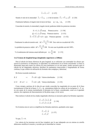 Cálculo de líneas y redes eléctricas44
III C += 11 [1.127]
Siendo el valor de la intensidad: FaseL II 11 = y el de la tensión: 3·11 FaseL VU = [1.128]
Finalmente hallamos el ángulo total al inicio de línea: 111 IU ϕϕϕ −= [1.129]
Conocidas la tensión, la intensidad y ángulo inicial, podremos hallar las potencias iniciales:
1111 ·cos3·· ϕIUP = Potencia activa [1.130]
1111 ·sen3·· ϕIUQ = Potencia reactiva [1.131]
)(3·· 111
*
11 jQPUIS +== Potencia aparente [1.132]
Finalmente la caída de tensión será: 100
1
21
U
UU
U
−
=∆ Este valor no excederá del 10%.
La pérdida de potencia valdrá: 100
1
21
P
PP
P
−
=∆ En este caso la pérdida será del 100%.
Y el rendimiento del sistema estará definido por: 100
1
2
P
P
=η [1.133]
1.4.3 Líneas de longitud larga (longitudes superiores a 240km)
Para el cálculo de líneas eléctricas de gran longitud, no es suficiente con contemplar los efectos que
ejercen la resistencia, la inductancia, la capacidad y la conductancia en su forma concentrada. La línea es
demasiado larga para reunir los efectos de estos parámetros en un solo punto, siendo necesario para el
cálculo de las magnitudes eléctricas, distribuir los parámetros transversales y longitudinales de forma
continua, lo que conlleva la utilización de formulas más complejas y laboriosas.
De forma resumida tendremos:
R, X → )( jQRZ += Valores distribuidos [1.134]
G=0 B=w·C → )( jBGY += Valores distribuidos [1.135]
Como siempre, partimos de la idea de que siendo conocidas las magnitudes de un punto de la línea
(normalmente el final de la línea), U2, P2, y ϕ2, pretendemos hallar los valores de las incógnitas U1, P1, ϕ1,
en otro punto de la misma (normalmente el principio de la línea), considerando, como en el apartado
anterior, dos regímenes de funcionamiento (el de plena carga y el de vacío).
Para realizar el cálculo de las citadas magnitudes eléctricas es necesario aplicar las fórmulas siguientes:
DICVI
BIAVV
··
··
221
221
+=
+=
[1.136]
Si el sistema esta en vacío se simplifican las fórmulas anteriores, quedando como sigue:
CVI
AVV
·
·
21
21
=
=
[1.137]
Ya que, 02 =I .
Los valores de las tensiones son de fase (simples), por lo que trabajando con un sistema en estrella
deberemos modificar la tensión y recordar que la intensidad no variará:
© Los autores, 2002; © Edicions UPC, 2002.
 