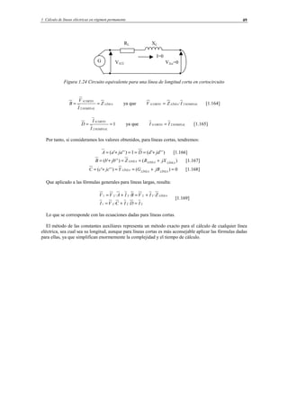 1 Cálculo de líneas eléctricas en régimen permanente 49
Figura 1.24 Circuito equivalente para una línea de longitud corta en cortocircuito
LÍNEA
NOMINAL
CORTO
Z
I
V
B ==
2
1
ya que NOMINALLÍNEACORTO IZV 21 ·= [1.164]
1
2
1
==
NOMINAL
CORTO
I
I
D ya que NOMINALCORTO II 21 = [1.165]
Por tanto, si consideramos los valores obtenidos, para líneas cortas, tendremos:
)'''(1)'''( jddDjaaA +===+= [1.166]
)()'''( LÍNEALINEALINEA jXRZjbbB +==+= [1.167]
0)()'''( =+==+= LÍNEALÍNEALÍNEA jBGYjccC [1.168]
Que aplicado a las fórmulas generales para líneas largas, resulta:
2221
22221
··
···
IDICVI
ZIVBIAVV LÍNEA
=+=
+=+=
[1.169]
Lo que se corresponde con las ecuaciones dadas para líneas cortas.
El método de las constantes auxiliares representa un método exacto para el cálculo de cualquier línea
eléctrica, sea cual sea su longitud, aunque para líneas cortas es más aconsejable aplicar las fórmulas dadas
para ellas, ya que simplifican enormemente la complejidad y el tiempo de cálculo.
G
RL XL
V2cc=0
I=0
V1CC
© Los autores, 2002; © Edicions UPC, 2002.
 