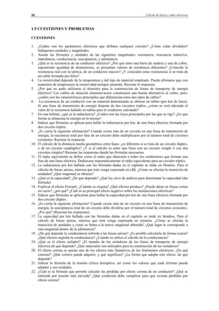 Cálculo de líneas y redes eléctricas50
1.5 CUESTIONES Y PROBLEMAS
CUESTIONES
1. ¿Cuáles son los parámetros eléctricos que definen cualquier circuito? ¿Cómo están divididos?
Indíquense unidades y magnitudes.
2. Anotar las fórmulas y unidades de las siguientes magnitudes: resistencia, reactancia inductiva,
impedancia, conductancia, susceptancia, y admitancia.
3. ¿Qué es la resistencia de un conductor eléctrico? ¿Por qué entre una barra de madera y una de cobre,
suponiendo igualdad de dimensiones, se presentan valores de resistencia diferentes? ¿Coincide la
resistencia real con la teórica, de un conductor macizo? ¿Y coinciden estas resistencias si se trata de
un cable formado por hilos?
4. La resistividad depende de la temperatura y del tipo de material empleado. Puede afirmarse que con
aumentos de temperatura la resistividad siempre aumenta. Razonar la respuesta.
5. ¿Por qué no pudo utilizarse el aluminio para la construcción de líneas de transporte de energía
eléctrica? Los cables de aleación aluminio-acero constituyen una buena alternativa al cobre, pero:
¿cuáles son las características principales que diferencian estos dos tipos de cables?
6. La resistencia de un conductor con un material determinado se obtiene en tablas (por km de línea).
Si una línea de transmisión de energía dispone de dos circuitos tríplex, ¿cómo se verá afectado el
valor de la resistencia hallado en tablas para el conductor calculado?
7. En una bobina: ¿qué es la inductancia? ¿Cuáles son las leyes principales por las que se rige? ¿En que
forma se almacena la energía en la misma?
8. Indicar que fórmulas se aplican para hallar la inductancia por km, de una línea eléctrica formada por
dos circuito tríplex.
9. ¿Es cierta la siguiente afirmación? Cuando existe más de un circuito en una línea de transmisión de
energía, la reactancia total por fase de un circuito debe multiplicarse por el número total de circuitos
existentes. Razonar la respuesta.
10. El cálculo de la distancia media geométrica entre fases: ¿es diferente si se trata de un circuito dúplex,
o de un circuito cuadrúplex? ¿Y si el cálculo es entre una línea con un circuito simple ó con dos
circuitos simples? Razonar las respuestas dando las fórmulas necesarias.
11. El radio equivalente se define como el radio que abarcaría a todos los conductores que forman una
fase de una línea eléctrica. Dedúzcase matemáticamente el radio equivalente para un circuito tríplex.
12. La inductancia por km hallada con las fórmulas dadas en el capítulo se mide en Henrios. Para el
cálculo de líneas aéreas, interesa que ésta venga expresada en (Ω). ¿Cómo se efectúa la transición de
unidades? ¿Qué magnitud se obtiene?
13. ¿Qué es la capacidad? ¿De qué depende? ¿Qué ley sirve de análisis para determinar la capacidad (dar
fórmula)
14. Explicar el efecto Ferranti. ¿Cuándo se origina? ¿Qué efectos produce? ¿Puede darse en líneas cortas
en vacío?, ¿por qué? ¿Cuál es su principal efecto negativo sobre las instalaciones eléctricas?
15. Indicar que fórmulas se aplicarían para hallar la capacidad por km de una línea eléctrica formada por
dos circuito dúplex.
16. ¿Es cierta la siguiente afirmación? Cuando existe más de un circuito en una línea de transmisión de
energía, la susceptancia total de un circuito debe dividirse por el número total de circuitos existentes.
¿Por qué? (Razonar las respuestas).
17. La capacidad por km hallada con las fórmulas dadas en el capítulo se mide en faradios. Para el
cálculo de líneas aéreas, interesa que ésta venga expresada en siemens. ¿Cómo se efectúa la
transición de unidades y cómo se llama a la nueva magnitud obtenida? ¿Qué lugar le corresponde a
esta magnitud dentro de la admitancia?
18. ¿De qué depende la conductancia referida a las líneas aéreas? ¿Es posible calcularla de forma exacta?
¿Qué efectos engloba la conductancia? ¿Cuándo se utiliza el cálculo de la conductancia?
19. ¿Qué es el efecto aislador? ¿El tamaño de los aisladores de las líneas de transporte de energía
eléctrica de qué depende? ¿Qué materiales son utilizados para la construcción de los aisladores?
20. El efecto corona es quizás uno de los efectos más llamativos de los fenómenos eléctricos. ¿En qué
consiste? ¿Qué colores puede adquirir, y qué significan? ¿La forma que adopta este efecto, de qué
depende?
21. Indicar la fórmula de la tensión crítica disruptiva, así como los valores que cada término puede
adoptar y sus unidades.
22. ¿Cuál es la fórmula que permite calcular las pérdidas por efecto corona de un conductor? ¿Qué se
entiende por tensión más elevada? ¿Qué condición debe cumplirse para que existan pérdidas por
efecto corona?
© Los autores, 2002; © Edicions UPC, 2002.
 