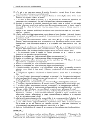 1 Cálculo de líneas eléctricas en régimen permanente 51
23. ¿Por qué es tan importante mantener la tensión, frecuencia y potencia dentro de unos valores
controlados y constantes en un sistema de potencia?
24. ¿Cómo se expresa numéricamente una magnitud eléctrica en continua? ¿De cuántas formas puede
expresase una magnitud eléctrica en alterna?
25. ¿Qué valor, de entre todos los posibles, es el más utilizado para designar los valores de las
magnitudes eléctricas en alterna? ¿Por qué? ¿Qué significado físico representa este valor?
26. Expresar los valores de la intensidad (suponiendo un ángulo ϕ para la tensión), para una carga
óhmica, inductiva y capacitiva de una línea corta. Expresar ahora (suponiendo un ángulo ϕ para la
intensidad) los valores de la tensión para tres cargas distintas anteriores (óhmica, inductiva y
capacitiva).
27. Dibujar los tres diagramas eléctricos que definen una línea corta conectada sobre una carga óhmica,
inductiva y capacitiva.
28. ¿Cuáles son las simplificaciones aceptadas para el cálculo de líneas eléctricas? ¿Qué puede afirmarse
(considerando las simplificaciones expuestas), si se conocen todos los parámetros eléctricos en un
punto de una línea?
29. ¿Cuándo puede considerarse una línea eléctrica como corta? ¿Por qué se adopta precisamente esa
longitud? ¿Qué simplificaciones, en los parámetros eléctricos, son posibles considerar en una línea de
longitud corta? ¿Qué diferencias se producen en la formulación entre líneas cortas en vacío y en
carga?
30. ¿Cuándo puede considerarse una línea eléctrica como media? ¿Por qué se adopta precisamente esta
longitud? ¿Qué simplificaciones, en los parámetros eléctricos, son posibles considerar en una línea de
longitud media? ¿Qué métodos pueden aplicarse para calcular una línea de longitud media?
31. ¿Qué características definen el método del circuito equivalente en "π"?. Dibujar el circuito
equivalente con sus parámetros más importantes.
32. Realizar la formulación para el cálculo en vacío del circuito equivalente en "π".
33. Realizar la formulación para el cálculo en carga del circuito equivalente en "π".
34. ¿Qué características definen el método del circuito equivalente en "T"? Dibujar el circuito
equivalente con sus parámetros más importantes.
35. Realizar la formulación para el cálculo en vacío del circuito equivalente en "T".
36. Realizar la formulación para el cálculo en carga del circuito equivalente en "T".
37. ¿Cuándo se considera que una línea es de longitud larga? ¿Cómo quedan expresados los parámetros
eléctricos para el cálculo de líneas largas? ¿Cuáles son los métodos de cálculo empleados para estas
líneas?
38. ¿Qué significa la impedancia característica de una línea eléctrica? ¿Puede darse en la realidad, por
qué?
39. ¿Qué especificaciones son comunes a la impedancia característica? ¿Qué fórmula permite su cálculo?
40. ¿Qué significa el ángulo característico de una línea eléctrica? ¿En qué unidades viene dado este
ángulo?. ¿Puede darse en la realidad, por qué?
41. ¿Qué especificaciones son comunes al ángulo característico? ¿Qué fórmula permite su cálculo?
42. ¿Qué significa la potencia característica de una línea eléctrica? ¿Puede darse en la realidad, por qué?
43. ¿Qué especificaciones son comunes a la potencia característica? ¿Qué fórmula permite su cálculo?
44. Formulación del método de las constantes auxiliares mediante funciones hiperbólicas y circulares.
¿Con qué unidades deberá estar expresado el ángulo característico para aplicar estas fórmulas?
45. Formulación del método de las constantes auxiliares mediante el desarrollo en series de funciones
hiperbólicas y circulares. ¿Con qué unidades deberá estar expresado el ángulo característico para
aplicar estas fórmulas? ¿Con una línea de 200km, cuántos términos de la fórmula de las constantes
sería necesario adoptar para el cálculo?
46. ¿Qué condiciones permiten comprobar la autenticidad de las constantes auxiliares? ¿Cuántas de las
citadas condiciones son necesarias para considerar correctas las constantes auxiliares halladas?
47. ¿Cuáles son las fórmulas que permiten hallar las magnitudes eléctricas al final de línea o al principio
de la misma, una vez son conocidas las constantes auxiliares? ¿Cómo deben considerarse las
constantes para la obtención de valores eléctricos intermedios en las líneas?
48. Indicar el significado físico de cada una de las constantes auxiliares (dar explicación y formulación).
PROBLEMAS
Para la consulta de problemas resueltos, remitimos al lector a los capítulos III y IV de esta obra. Es
preferible empezar con problemas sencillos que permitan afianzar los conocimientos y ganar confianza en
su resolución, para posteriormente acometer el cálculo de problemas más complejos.
© Los autores, 2002; © Edicions UPC, 2002.
 