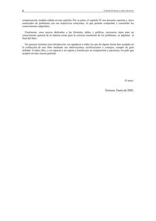 Cálculo de líneas y redes eléctricas8
compensación, tendrán cabida en este capítulo. Por su parte, el capítulo IV nos presenta cuarenta y cinco
enunciados de problemas con sus respectivas soluciones, lo que permite comprobar y consolidar los
conocimientos adquiridos.
Finalmente, unos anexos dedicados a las fórmulas, tablas y gráficos, necesarios tanto para un
conocimiento general de la materia como para la correcta resolución de los problemas, se adjuntan al
final del libro.
No quisiera terminar esta introducción, sin agradecer a todos los que de alguna forma han ayudado en
la confección de este libro mediante sus observaciones, rectificaciones o consejos, siempre de gran
utilidad. A todos ellos, y en especial a mi esposa y familia por su comprensión y paciencia, les pido que
acepten mi más sincera gratitud.
El autor.
Terrassa. Enero de 2002.
© Los autores, 2002; © Edicions UPC, 2002.
 